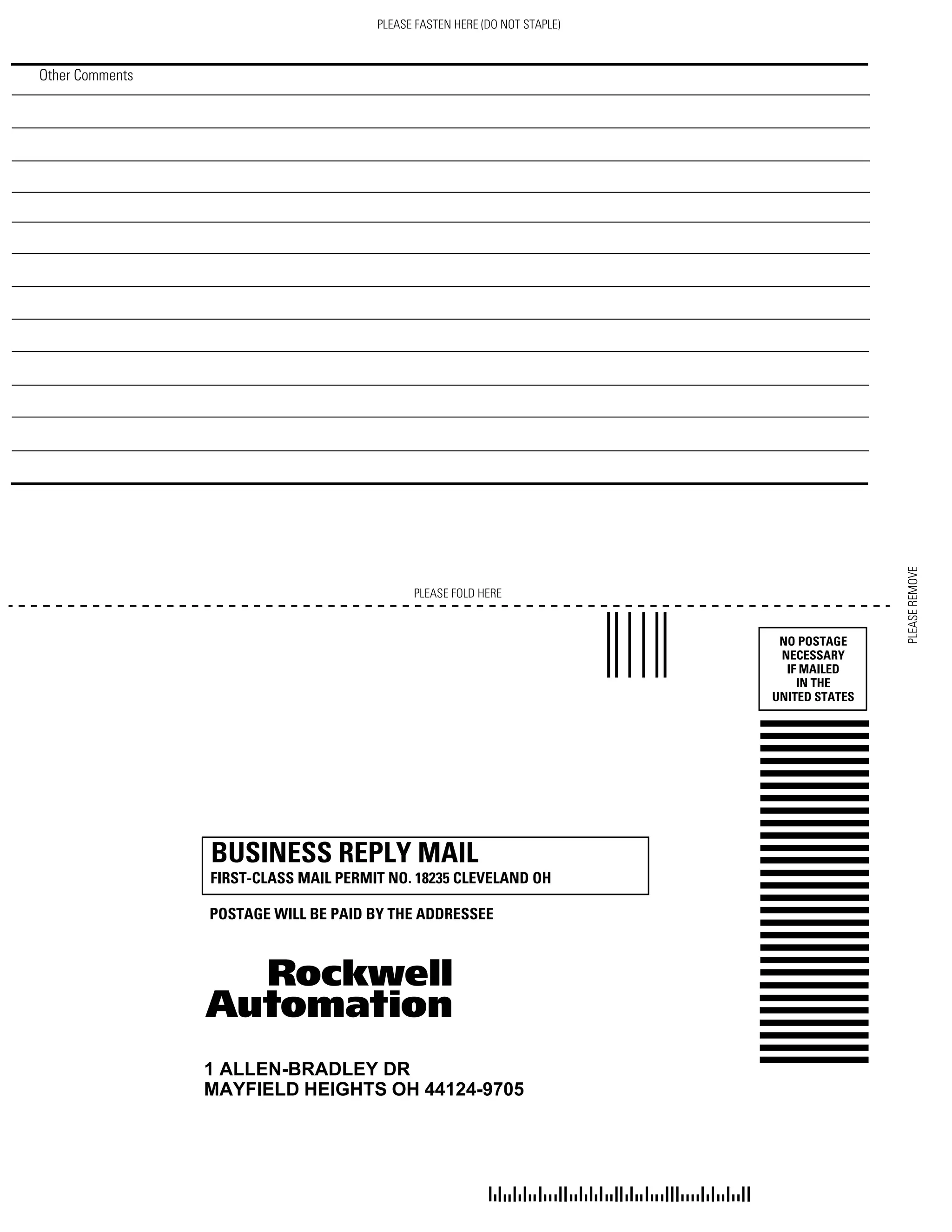 Other Comments
PLEASE FOLD HERE
NO POSTAGE
NECESSARY
IF MAILED
IN THE
UNITED STATES
BUSINESS REPLY MAIL
FIRST-CLASS MAIL PERMIT NO. 18235 CLEVELAND OH
POSTAGE WILL BE PAID BY THE ADDRESSEE
1 ALLEN-BRADLEY DR
MAYFIELD HEIGHTS OH 44124-9705
PLEASE FASTEN HERE (DO NOT STAPLE)
PLEASEREMOVE
 