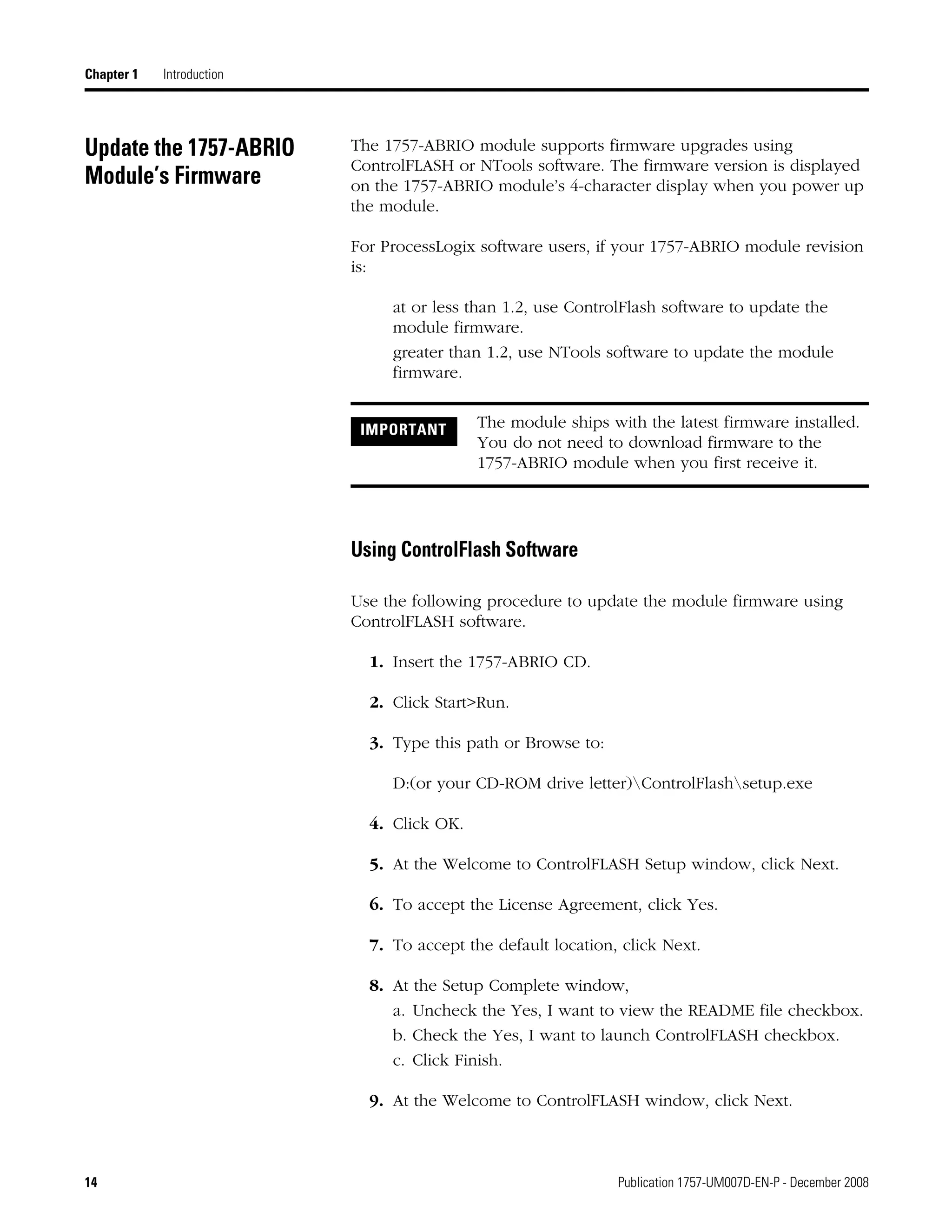 14 Publication 1757-UM007D-EN-P - December 2008
Chapter 1 Introduction
Update the 1757-ABRIO
Module’s Firmware
The 1757-ABRIO module supports firmware upgrades using
ControlFLASH or NTools software. The firmware version is displayed
on the 1757-ABRIO module’s 4-character display when you power up
the module.
For ProcessLogix software users, if your 1757-ABRIO module revision
is:
at or less than 1.2, use ControlFlash software to update the
module firmware.
greater than 1.2, use NTools software to update the module
firmware.
Using ControlFlash Software
Use the following procedure to update the module firmware using
ControlFLASH software.
1. Insert the 1757-ABRIO CD.
2. Click Start>Run.
3. Type this path or Browse to:
D:(or your CD-ROM drive letter)ControlFlashsetup.exe
4. Click OK.
5. At the Welcome to ControlFLASH Setup window, click Next.
6. To accept the License Agreement, click Yes.
7. To accept the default location, click Next.
8. At the Setup Complete window,
a. Uncheck the Yes, I want to view the README file checkbox.
b. Check the Yes, I want to launch ControlFLASH checkbox.
c. Click Finish.
9. At the Welcome to ControlFLASH window, click Next.
IMPORTANT The module ships with the latest firmware installed.
You do not need to download firmware to the
1757-ABRIO module when you first receive it.
 