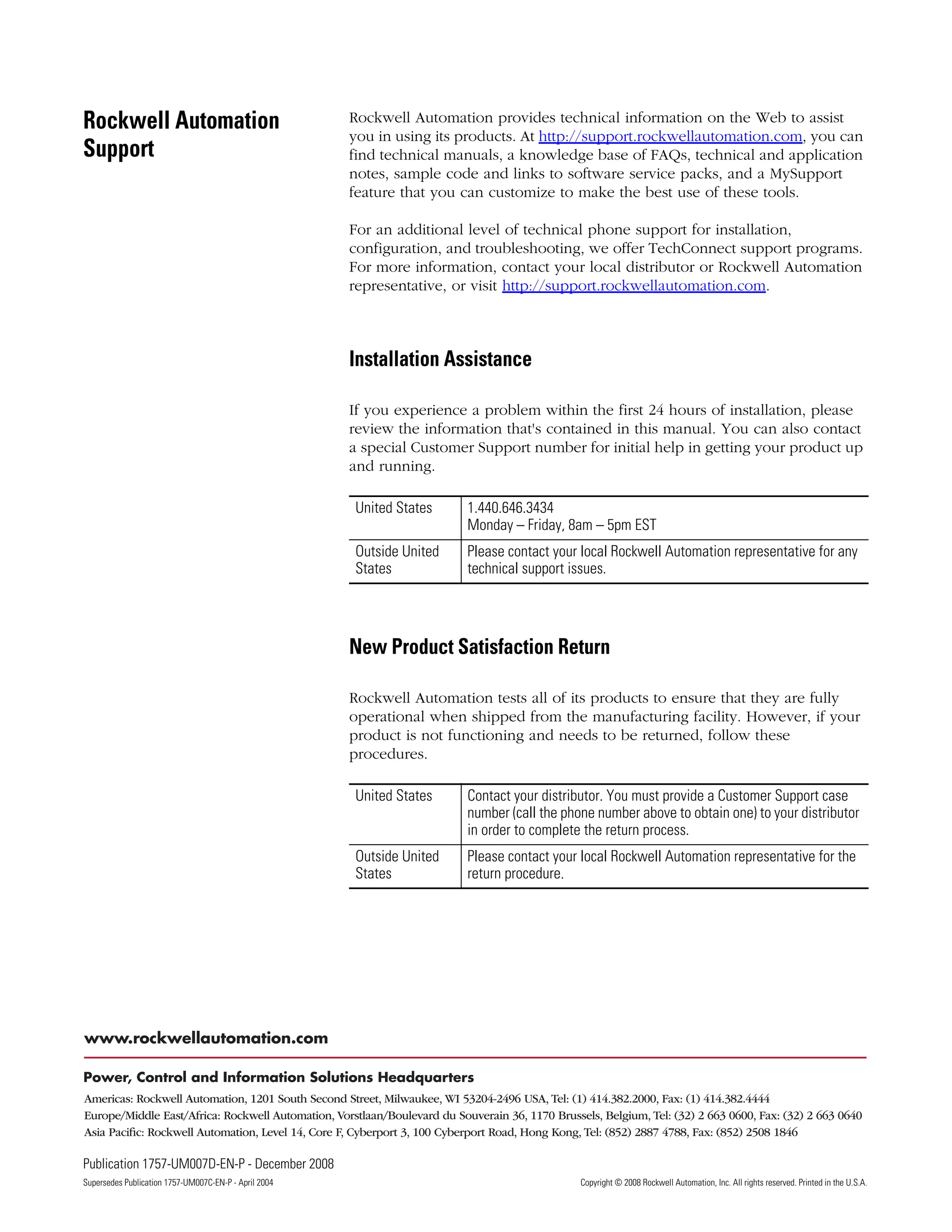 Publication 1757-UM007D-EN-P - December 2008 158
Supersedes Publication 1757-UM007C-EN-P - April 2004 Copyright © 2008 Rockwell Automation, Inc. All rights reserved. Printed in the U.S.A.
Rockwell Automation
Support
Rockwell Automation provides technical information on the Web to assist
you in using its products. At http://support.rockwellautomation.com, you can
find technical manuals, a knowledge base of FAQs, technical and application
notes, sample code and links to software service packs, and a MySupport
feature that you can customize to make the best use of these tools.
For an additional level of technical phone support for installation,
configuration, and troubleshooting, we offer TechConnect support programs.
For more information, contact your local distributor or Rockwell Automation
representative, or visit http://support.rockwellautomation.com.
Installation Assistance
If you experience a problem within the first 24 hours of installation, please
review the information that's contained in this manual. You can also contact
a special Customer Support number for initial help in getting your product up
and running.
New Product Satisfaction Return
Rockwell Automation tests all of its products to ensure that they are fully
operational when shipped from the manufacturing facility. However, if your
product is not functioning and needs to be returned, follow these
procedures.
United States 1.440.646.3434
Monday – Friday, 8am – 5pm EST
Outside United
States
Please contact your local Rockwell Automation representative for any
technical support issues.
United States Contact your distributor. You must provide a Customer Support case
number (call the phone number above to obtain one) to your distributor
in order to complete the return process.
Outside United
States
Please contact your local Rockwell Automation representative for the
return procedure.
 
