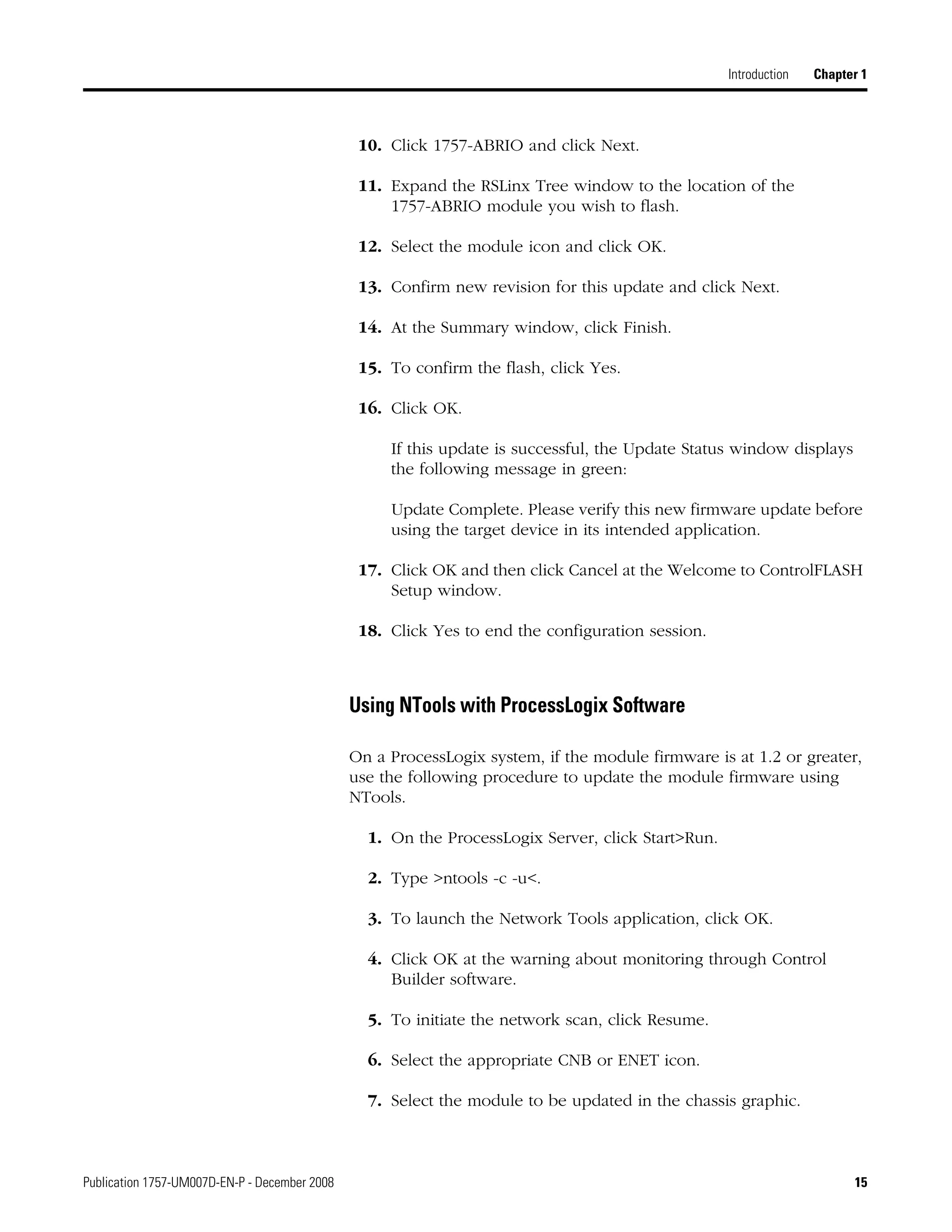 Publication 1757-UM007D-EN-P - December 2008 15
Introduction Chapter 1
10. Click 1757-ABRIO and click Next.
11. Expand the RSLinx Tree window to the location of the
1757-ABRIO module you wish to flash.
12. Select the module icon and click OK.
13. Confirm new revision for this update and click Next.
14. At the Summary window, click Finish.
15. To confirm the flash, click Yes.
16. Click OK.
If this update is successful, the Update Status window displays
the following message in green:
Update Complete. Please verify this new firmware update before
using the target device in its intended application.
17. Click OK and then click Cancel at the Welcome to ControlFLASH
Setup window.
18. Click Yes to end the configuration session.
Using NTools with ProcessLogix Software
On a ProcessLogix system, if the module firmware is at 1.2 or greater,
use the following procedure to update the module firmware using
NTools.
1. On the ProcessLogix Server, click Start>Run.
2. Type >ntools -c -u<.
3. To launch the Network Tools application, click OK.
4. Click OK at the warning about monitoring through Control
Builder software.
5. To initiate the network scan, click Resume.
6. Select the appropriate CNB or ENET icon.
7. Select the module to be updated in the chassis graphic.
 