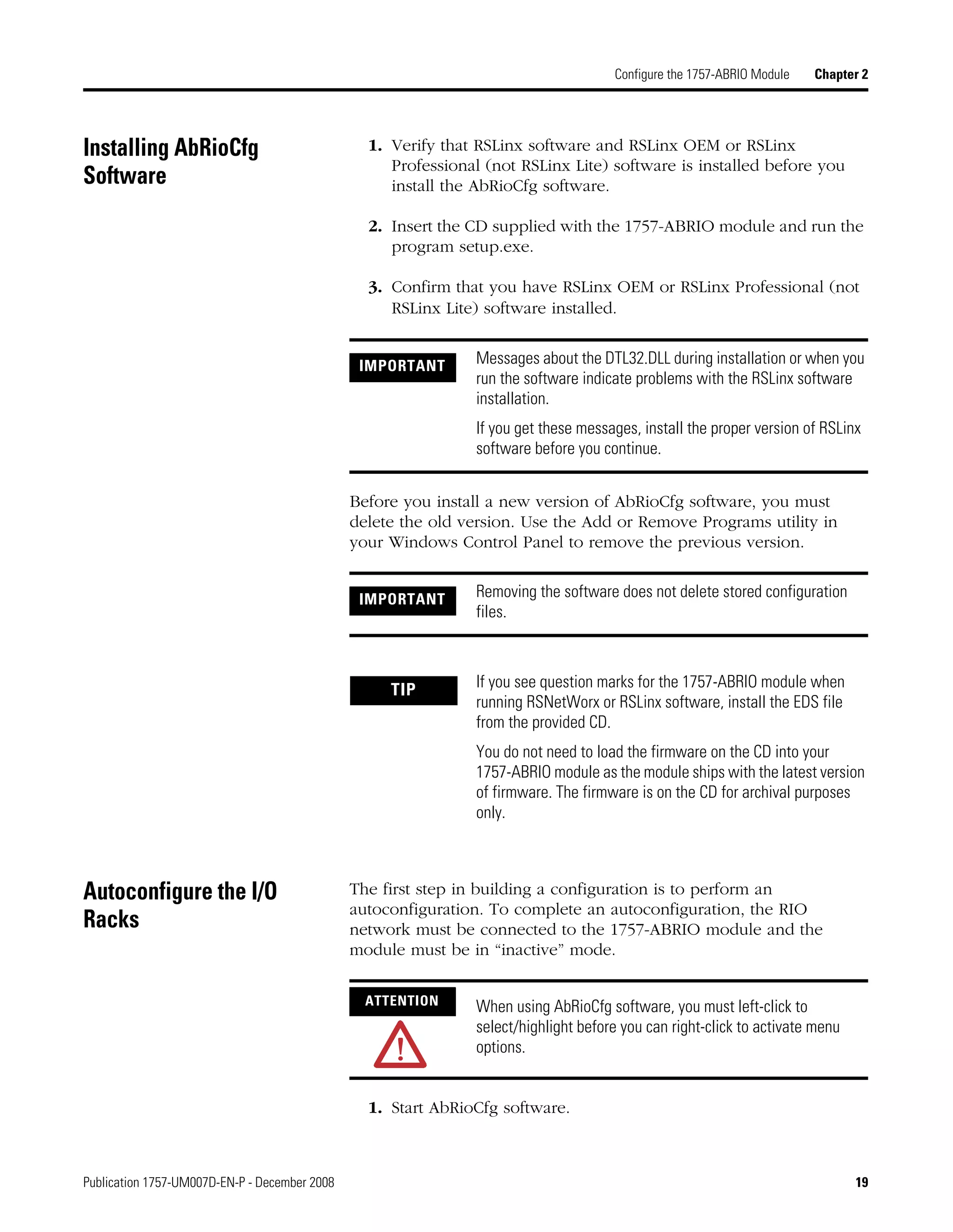 Publication 1757-UM007D-EN-P - December 2008 19
Configure the 1757-ABRIO Module Chapter 2
Installing AbRioCfg
Software
1. Verify that RSLinx software and RSLinx OEM or RSLinx
Professional (not RSLinx Lite) software is installed before you
install the AbRioCfg software.
2. Insert the CD supplied with the 1757-ABRIO module and run the
program setup.exe.
3. Confirm that you have RSLinx OEM or RSLinx Professional (not
RSLinx Lite) software installed.
Before you install a new version of AbRioCfg software, you must
delete the old version. Use the Add or Remove Programs utility in
your Windows Control Panel to remove the previous version.
Autoconfigure the I/O
Racks
The first step in building a configuration is to perform an
autoconfiguration. To complete an autoconfiguration, the RIO
network must be connected to the 1757-ABRIO module and the
module must be in “inactive” mode.
1. Start AbRioCfg software.
IMPORTANT Messages about the DTL32.DLL during installation or when you
run the software indicate problems with the RSLinx software
installation.
If you get these messages, install the proper version of RSLinx
software before you continue.
IMPORTANT Removing the software does not delete stored configuration
files.
TIP If you see question marks for the 1757-ABRIO module when
running RSNetWorx or RSLinx software, install the EDS file
from the provided CD.
You do not need to load the firmware on the CD into your
1757-ABRIO module as the module ships with the latest version
of firmware. The firmware is on the CD for archival purposes
only.
ATTENTION When using AbRioCfg software, you must left-click to
select/highlight before you can right-click to activate menu
options.
 