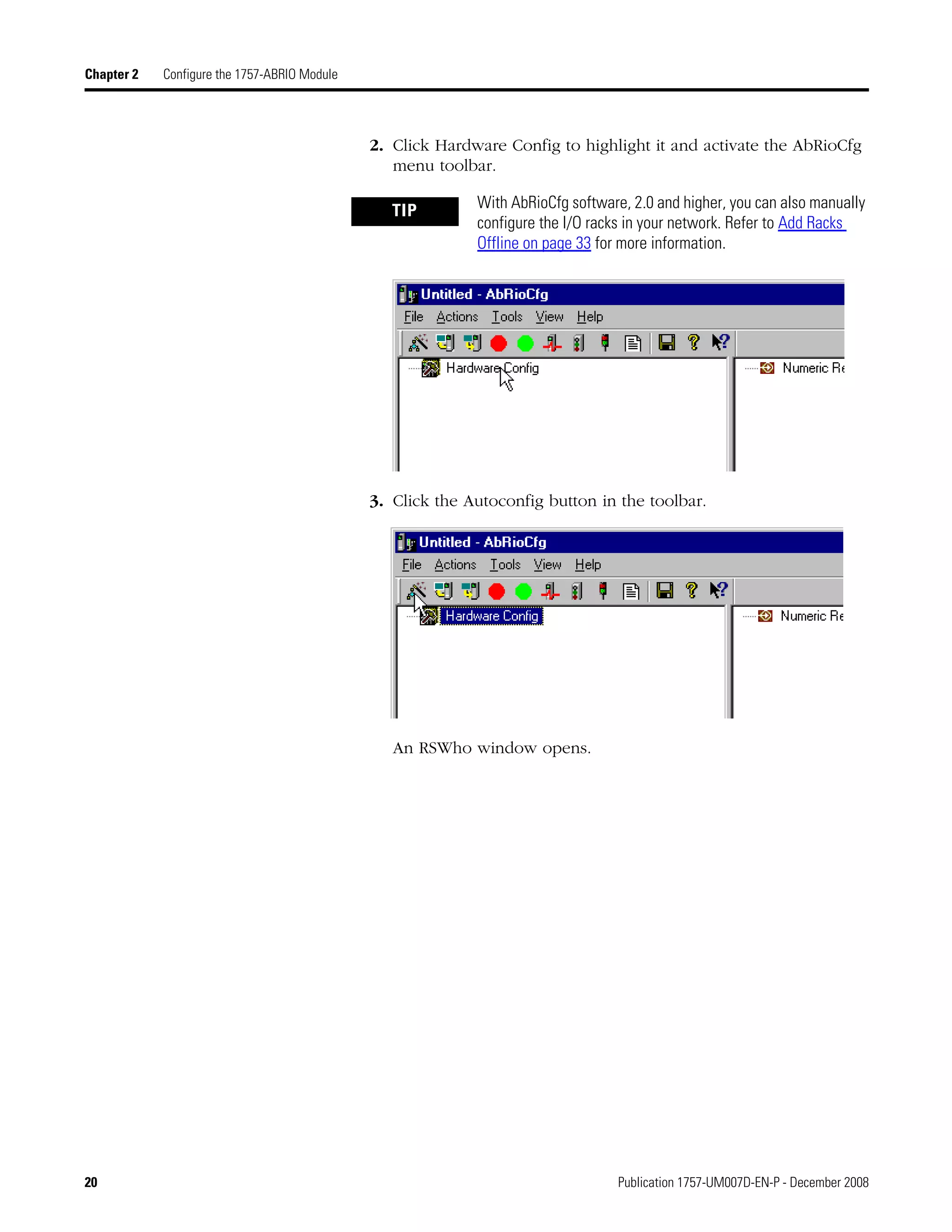 20 Publication 1757-UM007D-EN-P - December 2008
Chapter 2 Configure the 1757-ABRIO Module
2. Click Hardware Config to highlight it and activate the AbRioCfg
menu toolbar.
3. Click the Autoconfig button in the toolbar.
An RSWho window opens.
TIP With AbRioCfg software, 2.0 and higher, you can also manually
configure the I/O racks in your network. Refer to Add Racks
Offline on page 33 for more information.
 