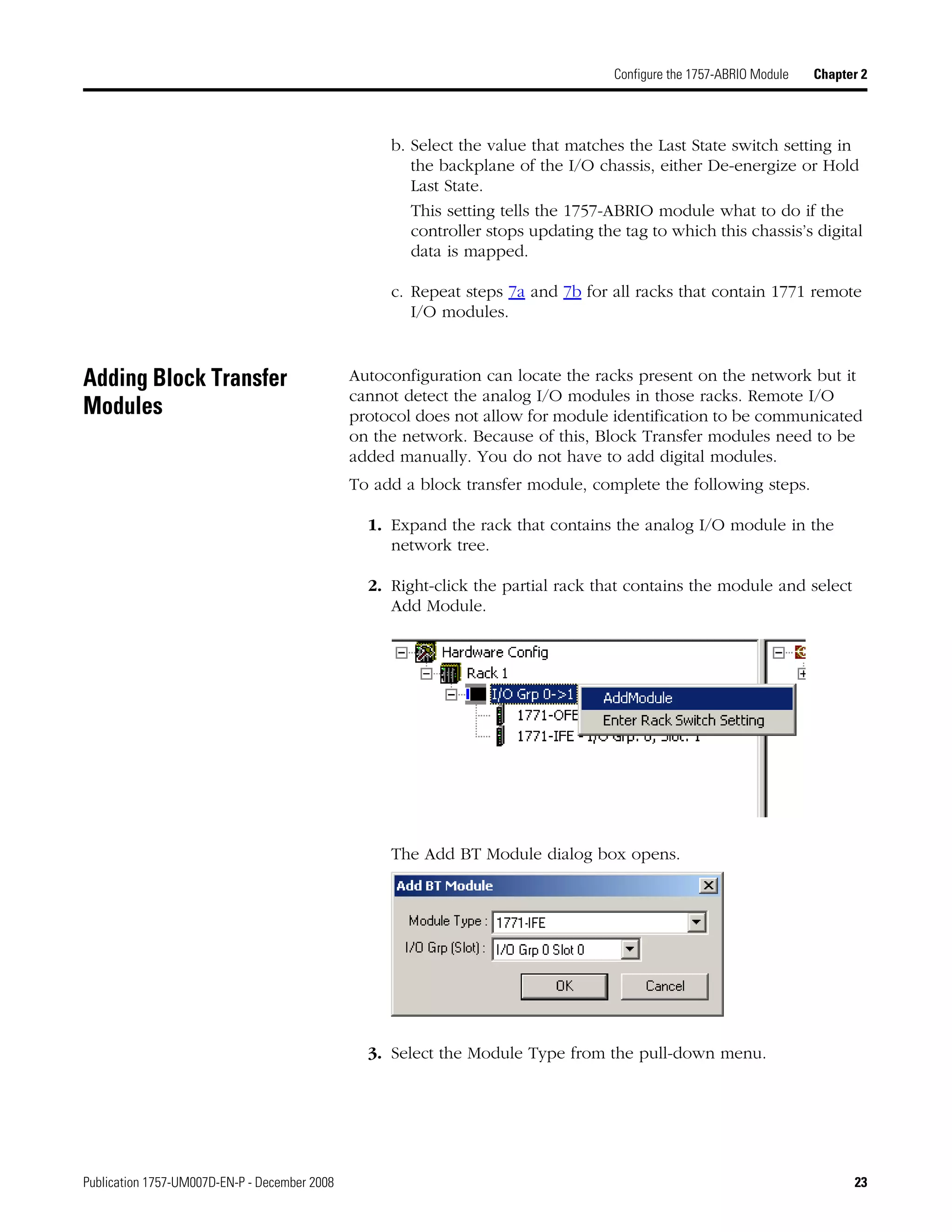 Publication 1757-UM007D-EN-P - December 2008 23
Configure the 1757-ABRIO Module Chapter 2
b. Select the value that matches the Last State switch setting in
the backplane of the I/O chassis, either De-energize or Hold
Last State.
This setting tells the 1757-ABRIO module what to do if the
controller stops updating the tag to which this chassis’s digital
data is mapped.
c. Repeat steps 7a and 7b for all racks that contain 1771 remote
I/O modules.
Adding Block Transfer
Modules
Autoconfiguration can locate the racks present on the network but it
cannot detect the analog I/O modules in those racks. Remote I/O
protocol does not allow for module identification to be communicated
on the network. Because of this, Block Transfer modules need to be
added manually. You do not have to add digital modules.
To add a block transfer module, complete the following steps.
1. Expand the rack that contains the analog I/O module in the
network tree.
2. Right-click the partial rack that contains the module and select
Add Module.
The Add BT Module dialog box opens.
3. Select the Module Type from the pull-down menu.
 