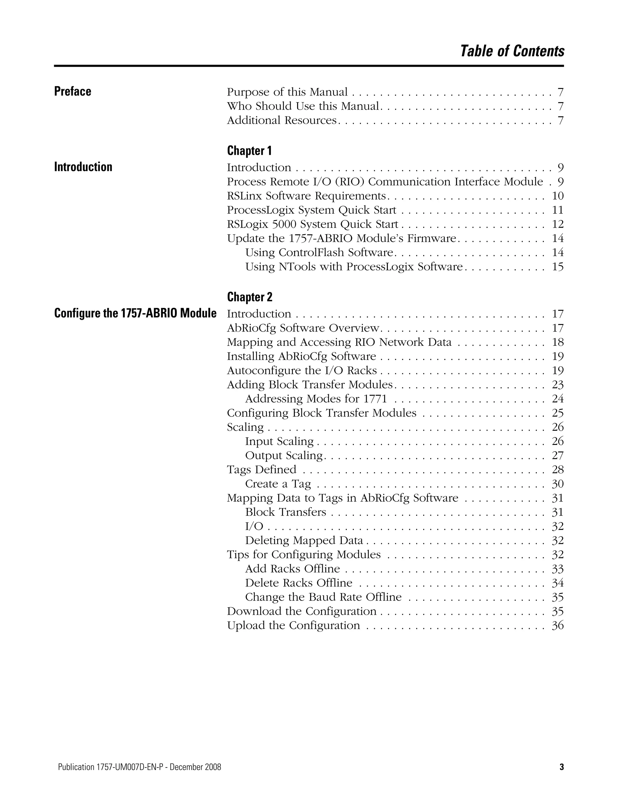 3Publication 1757-UM007D-EN-P - December 2008 3
Table of Contents
Preface Purpose of this Manual . . . . . . . . . . . . . . . . . . . . . . . . . . . . . 7
Who Should Use this Manual. . . . . . . . . . . . . . . . . . . . . . . . . 7
Additional Resources. . . . . . . . . . . . . . . . . . . . . . . . . . . . . . . 7
Chapter 1
Introduction Introduction . . . . . . . . . . . . . . . . . . . . . . . . . . . . . . . . . . . . . 9
Process Remote I/O (RIO) Communication Interface Module . 9
RSLinx Software Requirements. . . . . . . . . . . . . . . . . . . . . . . 10
ProcessLogix System Quick Start . . . . . . . . . . . . . . . . . . . . . 11
RSLogix 5000 System Quick Start . . . . . . . . . . . . . . . . . . . . . 12
Update the 1757-ABRIO Module’s Firmware. . . . . . . . . . . . . 14
Using ControlFlash Software. . . . . . . . . . . . . . . . . . . . . . 14
Using NTools with ProcessLogix Software. . . . . . . . . . . . 15
Chapter 2
Configure the 1757-ABRIO Module Introduction . . . . . . . . . . . . . . . . . . . . . . . . . . . . . . . . . . . . 17
AbRioCfg Software Overview. . . . . . . . . . . . . . . . . . . . . . . . 17
Mapping and Accessing RIO Network Data . . . . . . . . . . . . . 18
Installing AbRioCfg Software . . . . . . . . . . . . . . . . . . . . . . . . 19
Autoconfigure the I/O Racks . . . . . . . . . . . . . . . . . . . . . . . . 19
Adding Block Transfer Modules. . . . . . . . . . . . . . . . . . . . . . 23
Addressing Modes for 1771 . . . . . . . . . . . . . . . . . . . . . . 24
Configuring Block Transfer Modules . . . . . . . . . . . . . . . . . . 25
Scaling . . . . . . . . . . . . . . . . . . . . . . . . . . . . . . . . . . . . . . . . 26
Input Scaling . . . . . . . . . . . . . . . . . . . . . . . . . . . . . . . . . 26
Output Scaling. . . . . . . . . . . . . . . . . . . . . . . . . . . . . . . . 27
Tags Defined . . . . . . . . . . . . . . . . . . . . . . . . . . . . . . . . . . . 28
Create a Tag . . . . . . . . . . . . . . . . . . . . . . . . . . . . . . . . . 30
Mapping Data to Tags in AbRioCfg Software . . . . . . . . . . . . 31
Block Transfers . . . . . . . . . . . . . . . . . . . . . . . . . . . . . . . 31
I/O . . . . . . . . . . . . . . . . . . . . . . . . . . . . . . . . . . . . . . . . 32
Deleting Mapped Data . . . . . . . . . . . . . . . . . . . . . . . . . . 32
Tips for Configuring Modules . . . . . . . . . . . . . . . . . . . . . . . 32
Add Racks Offline . . . . . . . . . . . . . . . . . . . . . . . . . . . . . 33
Delete Racks Offline . . . . . . . . . . . . . . . . . . . . . . . . . . . 34
Change the Baud Rate Offline . . . . . . . . . . . . . . . . . . . . 35
Download the Configuration . . . . . . . . . . . . . . . . . . . . . . . . 35
Upload the Configuration . . . . . . . . . . . . . . . . . . . . . . . . . . 36
 