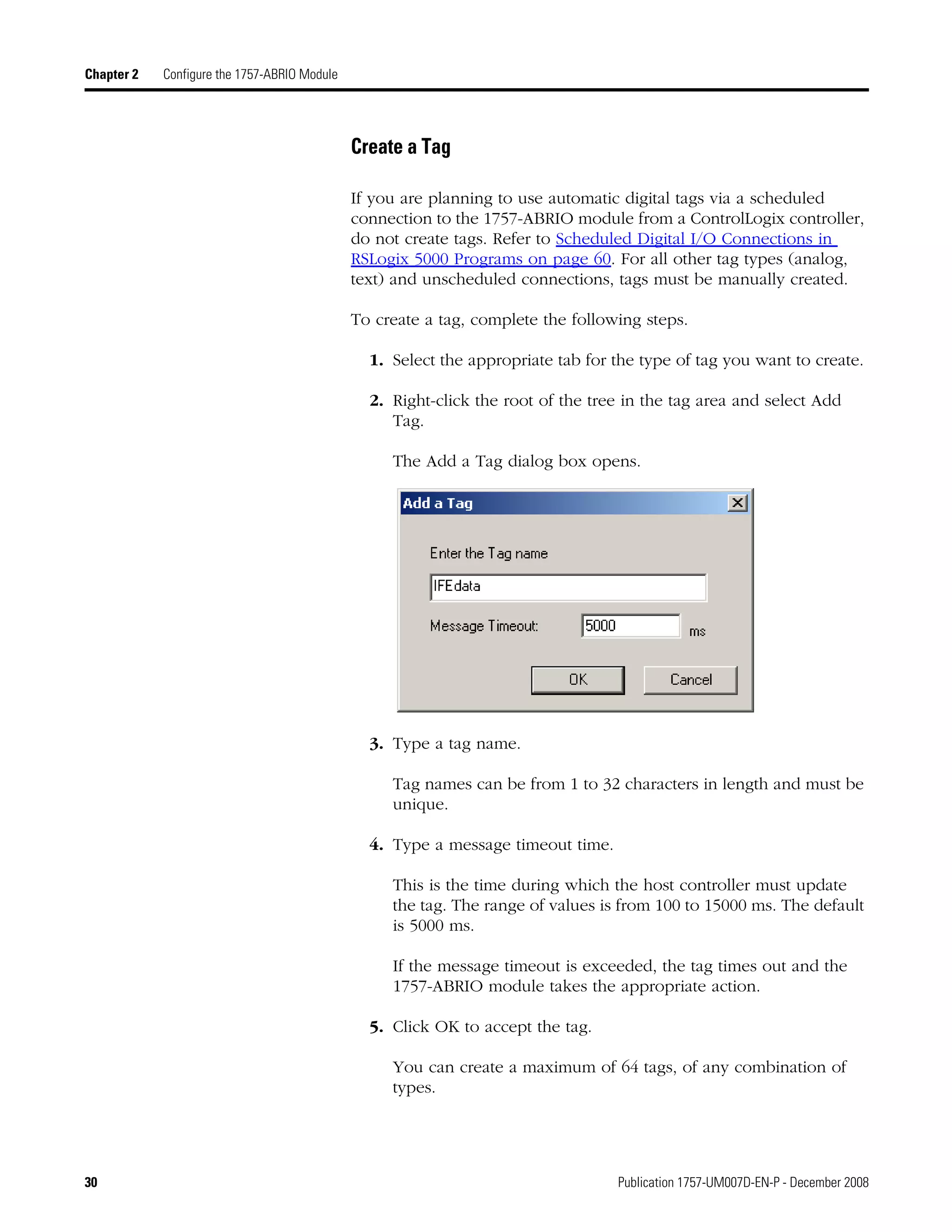30 Publication 1757-UM007D-EN-P - December 2008
Chapter 2 Configure the 1757-ABRIO Module
Create a Tag
If you are planning to use automatic digital tags via a scheduled
connection to the 1757-ABRIO module from a ControlLogix controller,
do not create tags. Refer to Scheduled Digital I/O Connections in
RSLogix 5000 Programs on page 60. For all other tag types (analog,
text) and unscheduled connections, tags must be manually created.
To create a tag, complete the following steps.
1. Select the appropriate tab for the type of tag you want to create.
2. Right-click the root of the tree in the tag area and select Add
Tag.
The Add a Tag dialog box opens.
3. Type a tag name.
Tag names can be from 1 to 32 characters in length and must be
unique.
4. Type a message timeout time.
This is the time during which the host controller must update
the tag. The range of values is from 100 to 15000 ms. The default
is 5000 ms.
If the message timeout is exceeded, the tag times out and the
1757-ABRIO module takes the appropriate action.
5. Click OK to accept the tag.
You can create a maximum of 64 tags, of any combination of
types.
 