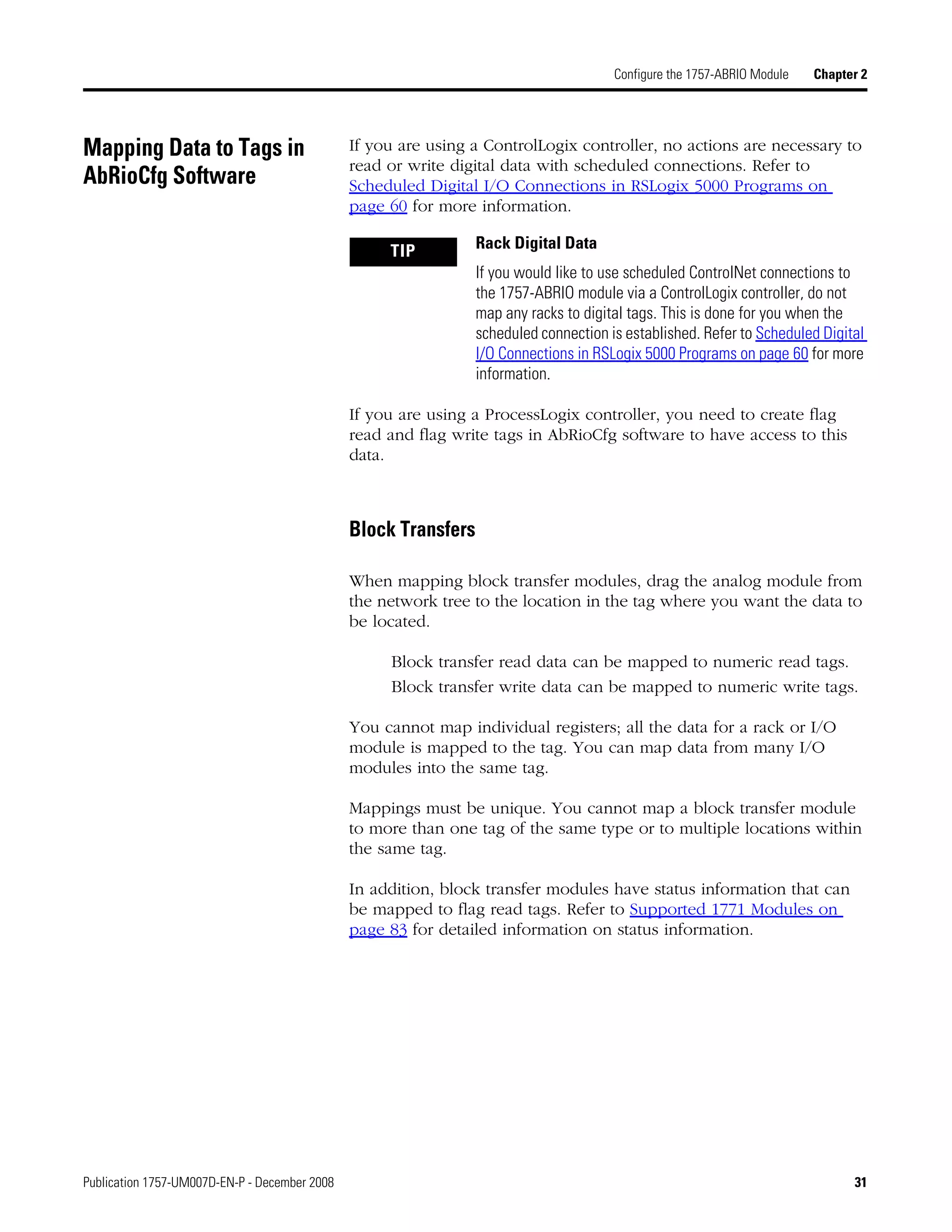 Publication 1757-UM007D-EN-P - December 2008 31
Configure the 1757-ABRIO Module Chapter 2
Mapping Data to Tags in
AbRioCfg Software
If you are using a ControlLogix controller, no actions are necessary to
read or write digital data with scheduled connections. Refer to
Scheduled Digital I/O Connections in RSLogix 5000 Programs on
page 60 for more information.
If you are using a ProcessLogix controller, you need to create flag
read and flag write tags in AbRioCfg software to have access to this
data.
Block Transfers
When mapping block transfer modules, drag the analog module from
the network tree to the location in the tag where you want the data to
be located.
Block transfer read data can be mapped to numeric read tags.
Block transfer write data can be mapped to numeric write tags.
You cannot map individual registers; all the data for a rack or I/O
module is mapped to the tag. You can map data from many I/O
modules into the same tag.
Mappings must be unique. You cannot map a block transfer module
to more than one tag of the same type or to multiple locations within
the same tag.
In addition, block transfer modules have status information that can
be mapped to flag read tags. Refer to Supported 1771 Modules on
page 83 for detailed information on status information.
TIP Rack Digital Data
If you would like to use scheduled ControlNet connections to
the 1757-ABRIO module via a ControlLogix controller, do not
map any racks to digital tags. This is done for you when the
scheduled connection is established. Refer to Scheduled Digital
I/O Connections in RSLogix 5000 Programs on page 60 for more
information.
 