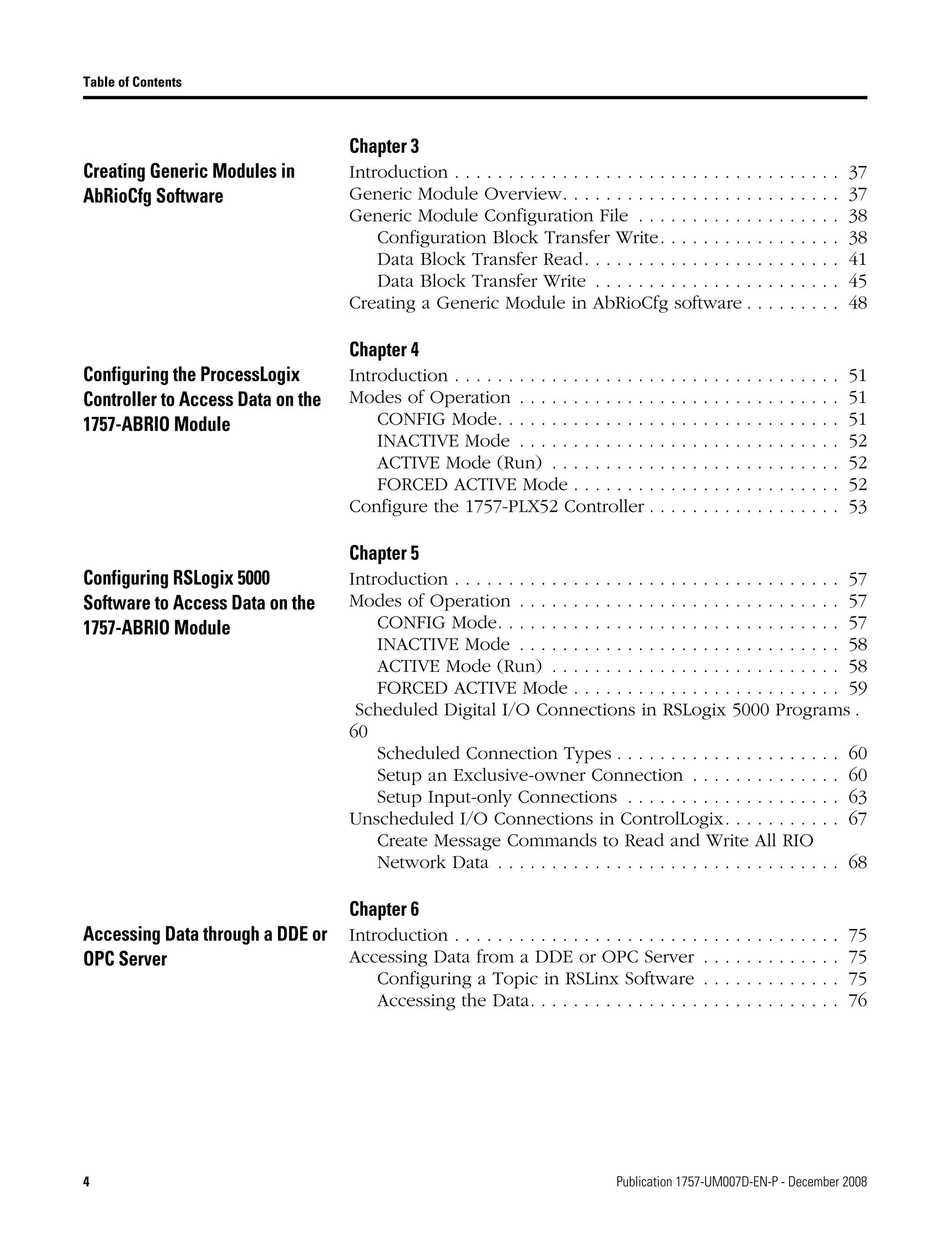 4 Publication 1757-UM007D-EN-P - December 2008
Table of Contents
Chapter 3
Creating Generic Modules in
AbRioCfg Software
Introduction . . . . . . . . . . . . . . . . . . . . . . . . . . . . . . . . . . . . 37
Generic Module Overview. . . . . . . . . . . . . . . . . . . . . . . . . . 37
Generic Module Configuration File . . . . . . . . . . . . . . . . . . . 38
Configuration Block Transfer Write. . . . . . . . . . . . . . . . . 38
Data Block Transfer Read. . . . . . . . . . . . . . . . . . . . . . . . 41
Data Block Transfer Write . . . . . . . . . . . . . . . . . . . . . . . 45
Creating a Generic Module in AbRioCfg software . . . . . . . . . 48
Chapter 4
Configuring the ProcessLogix
Controller to Access Data on the
1757-ABRIO Module
Introduction . . . . . . . . . . . . . . . . . . . . . . . . . . . . . . . . . . . . 51
Modes of Operation . . . . . . . . . . . . . . . . . . . . . . . . . . . . . . 51
CONFIG Mode. . . . . . . . . . . . . . . . . . . . . . . . . . . . . . . . 51
INACTIVE Mode . . . . . . . . . . . . . . . . . . . . . . . . . . . . . . 52
ACTIVE Mode (Run) . . . . . . . . . . . . . . . . . . . . . . . . . . . 52
FORCED ACTIVE Mode . . . . . . . . . . . . . . . . . . . . . . . . . 52
Configure the 1757-PLX52 Controller . . . . . . . . . . . . . . . . . . 53
Chapter 5
Configuring RSLogix 5000
Software to Access Data on the
1757-ABRIO Module
Introduction . . . . . . . . . . . . . . . . . . . . . . . . . . . . . . . . . . . . 57
Modes of Operation . . . . . . . . . . . . . . . . . . . . . . . . . . . . . . 57
CONFIG Mode. . . . . . . . . . . . . . . . . . . . . . . . . . . . . . . . 57
INACTIVE Mode . . . . . . . . . . . . . . . . . . . . . . . . . . . . . . 58
ACTIVE Mode (Run) . . . . . . . . . . . . . . . . . . . . . . . . . . . 58
FORCED ACTIVE Mode . . . . . . . . . . . . . . . . . . . . . . . . . 59
Scheduled Digital I/O Connections in RSLogix 5000 Programs .
60
Scheduled Connection Types . . . . . . . . . . . . . . . . . . . . . 60
Setup an Exclusive-owner Connection . . . . . . . . . . . . . . 60
Setup Input-only Connections . . . . . . . . . . . . . . . . . . . . 63
Unscheduled I/O Connections in ControlLogix. . . . . . . . . . . 67
Create Message Commands to Read and Write All RIO
Network Data . . . . . . . . . . . . . . . . . . . . . . . . . . . . . . . . 68
Chapter 6
Accessing Data through a DDE or
OPC Server
Introduction . . . . . . . . . . . . . . . . . . . . . . . . . . . . . . . . . . . . 75
Accessing Data from a DDE or OPC Server . . . . . . . . . . . . . 75
Configuring a Topic in RSLinx Software . . . . . . . . . . . . . 75
Accessing the Data. . . . . . . . . . . . . . . . . . . . . . . . . . . . . 76
 