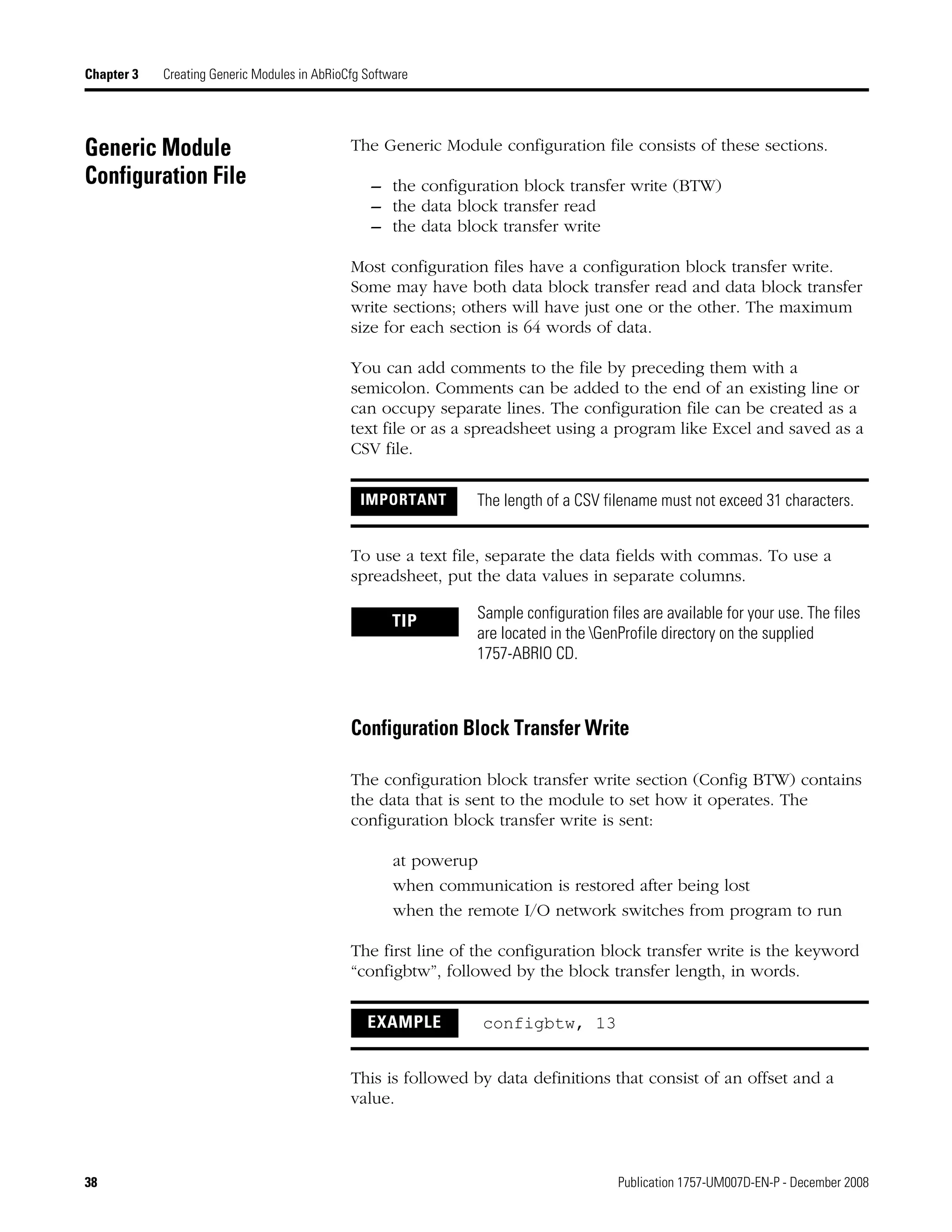 38 Publication 1757-UM007D-EN-P - December 2008
Chapter 3 Creating Generic Modules in AbRioCfg Software
Generic Module
Configuration File
The Generic Module configuration file consists of these sections.
– the configuration block transfer write (BTW)
– the data block transfer read
– the data block transfer write
Most configuration files have a configuration block transfer write.
Some may have both data block transfer read and data block transfer
write sections; others will have just one or the other. The maximum
size for each section is 64 words of data.
You can add comments to the file by preceding them with a
semicolon. Comments can be added to the end of an existing line or
can occupy separate lines. The configuration file can be created as a
text file or as a spreadsheet using a program like Excel and saved as a
CSV file.
To use a text file, separate the data fields with commas. To use a
spreadsheet, put the data values in separate columns.
Configuration Block Transfer Write
The configuration block transfer write section (Config BTW) contains
the data that is sent to the module to set how it operates. The
configuration block transfer write is sent:
at powerup
when communication is restored after being lost
when the remote I/O network switches from program to run
The first line of the configuration block transfer write is the keyword
“configbtw”, followed by the block transfer length, in words.
This is followed by data definitions that consist of an offset and a
value.
IMPORTANT The length of a CSV filename must not exceed 31 characters.
TIP Sample configuration files are available for your use. The files
are located in the GenProfile directory on the supplied
1757-ABRIO CD.
EXAMPLE configbtw, 13
 