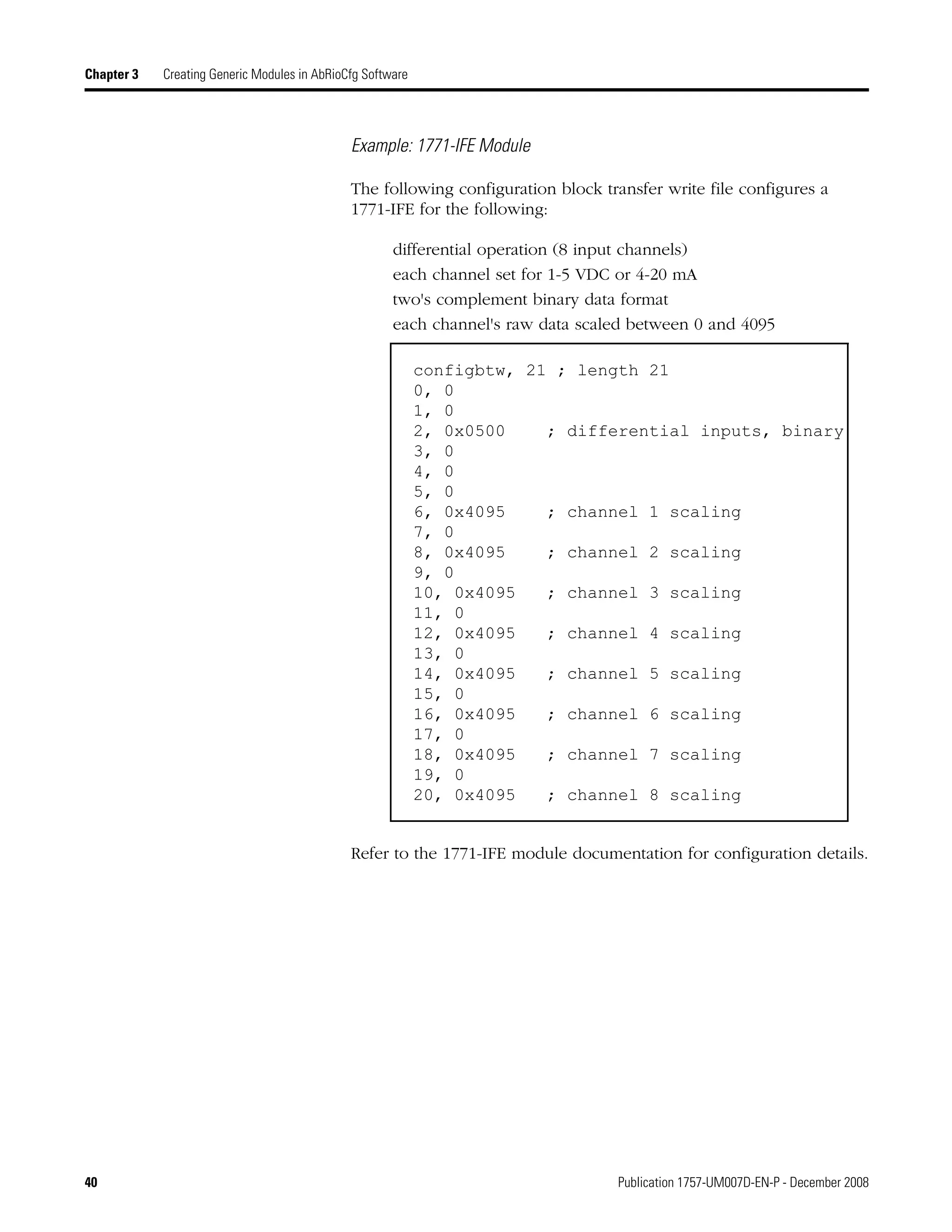 40 Publication 1757-UM007D-EN-P - December 2008
Chapter 3 Creating Generic Modules in AbRioCfg Software
Example: 1771-IFE Module
The following configuration block transfer write file configures a
1771-IFE for the following:
differential operation (8 input channels)
each channel set for 1-5 VDC or 4-20 mA
two's complement binary data format
each channel's raw data scaled between 0 and 4095
Refer to the 1771-IFE module documentation for configuration details.
configbtw, 21 ; length 21
0, 0
1, 0
2, 0x0500 ; differential inputs, binary
3, 0
4, 0
5, 0
6, 0x4095 ; channel 1 scaling
7, 0
8, 0x4095 ; channel 2 scaling
9, 0
10, 0x4095 ; channel 3 scaling
11, 0
12, 0x4095 ; channel 4 scaling
13, 0
14, 0x4095 ; channel 5 scaling
15, 0
16, 0x4095 ; channel 6 scaling
17, 0
18, 0x4095 ; channel 7 scaling
19, 0
20, 0x4095 ; channel 8 scaling
 