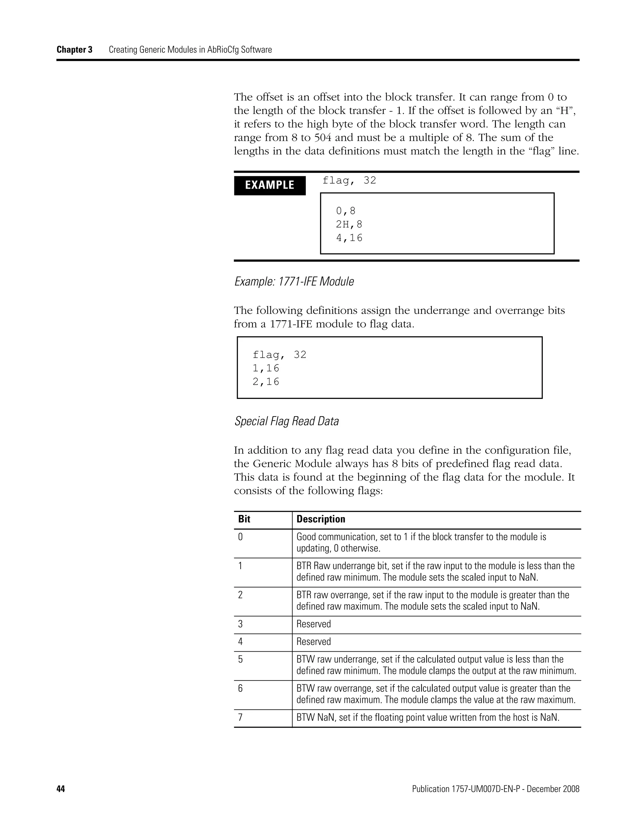 44 Publication 1757-UM007D-EN-P - December 2008
Chapter 3 Creating Generic Modules in AbRioCfg Software
The offset is an offset into the block transfer. It can range from 0 to
the length of the block transfer - 1. If the offset is followed by an “H”,
it refers to the high byte of the block transfer word. The length can
range from 8 to 504 and must be a multiple of 8. The sum of the
lengths in the data definitions must match the length in the “flag” line.
Example: 1771-IFE Module
The following definitions assign the underrange and overrange bits
from a 1771-IFE module to flag data.
Special Flag Read Data
In addition to any flag read data you define in the configuration file,
the Generic Module always has 8 bits of predefined flag read data.
This data is found at the beginning of the flag data for the module. It
consists of the following flags:
EXAMPLE flag, 32
Bit Description
0 Good communication, set to 1 if the block transfer to the module is
updating, 0 otherwise.
1 BTR Raw underrange bit, set if the raw input to the module is less than the
defined raw minimum. The module sets the scaled input to NaN.
2 BTR raw overrange, set if the raw input to the module is greater than the
defined raw maximum. The module sets the scaled input to NaN.
3 Reserved
4 Reserved
5 BTW raw underrange, set if the calculated output value is less than the
defined raw minimum. The module clamps the output at the raw minimum.
6 BTW raw overrange, set if the calculated output value is greater than the
defined raw maximum. The module clamps the value at the raw maximum.
7 BTW NaN, set if the floating point value written from the host is NaN.
0,8
2H,8
4,16
flag, 32
1,16
2,16
 