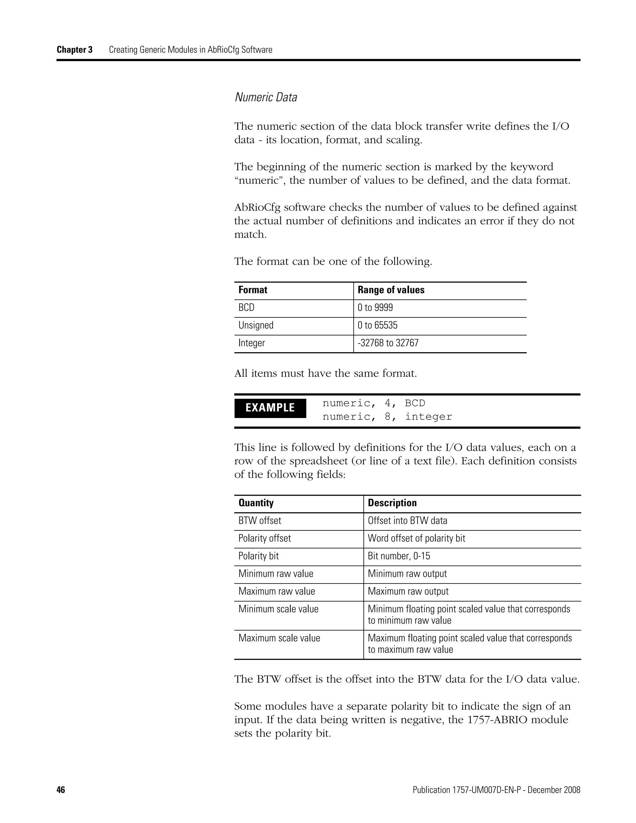 46 Publication 1757-UM007D-EN-P - December 2008
Chapter 3 Creating Generic Modules in AbRioCfg Software
Numeric Data
The numeric section of the data block transfer write defines the I/O
data - its location, format, and scaling.
The beginning of the numeric section is marked by the keyword
“numeric”, the number of values to be defined, and the data format.
AbRioCfg software checks the number of values to be defined against
the actual number of definitions and indicates an error if they do not
match.
The format can be one of the following.
All items must have the same format.
This line is followed by definitions for the I/O data values, each on a
row of the spreadsheet (or line of a text file). Each definition consists
of the following fields:
The BTW offset is the offset into the BTW data for the I/O data value.
Some modules have a separate polarity bit to indicate the sign of an
input. If the data being written is negative, the 1757-ABRIO module
sets the polarity bit.
Format Range of values
BCD 0 to 9999
Unsigned 0 to 65535
Integer -32768 to 32767
EXAMPLE numeric, 4, BCD
numeric, 8, integer
Quantity Description
BTW offset Offset into BTW data
Polarity offset Word offset of polarity bit
Polarity bit Bit number, 0-15
Minimum raw value Minimum raw output
Maximum raw value Maximum raw output
Minimum scale value Minimum floating point scaled value that corresponds
to minimum raw value
Maximum scale value Maximum floating point scaled value that corresponds
to maximum raw value
 