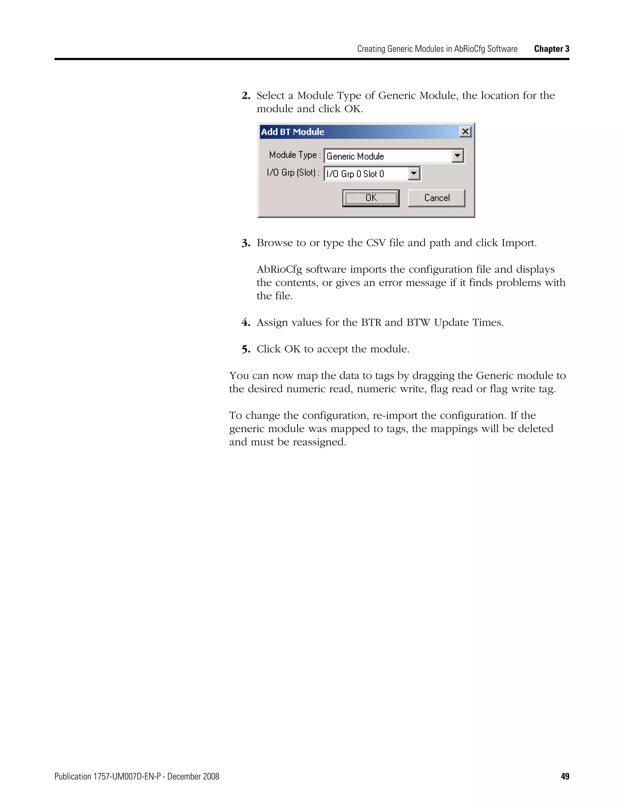Publication 1757-UM007D-EN-P - December 2008 49
Creating Generic Modules in AbRioCfg Software Chapter 3
2. Select a Module Type of Generic Module, the location for the
module and click OK.
3. Browse to or type the CSV file and path and click Import.
AbRioCfg software imports the configuration file and displays
the contents, or gives an error message if it finds problems with
the file.
4. Assign values for the BTR and BTW Update Times.
5. Click OK to accept the module.
You can now map the data to tags by dragging the Generic module to
the desired numeric read, numeric write, flag read or flag write tag.
To change the configuration, re-import the configuration. If the
generic module was mapped to tags, the mappings will be deleted
and must be reassigned.
 