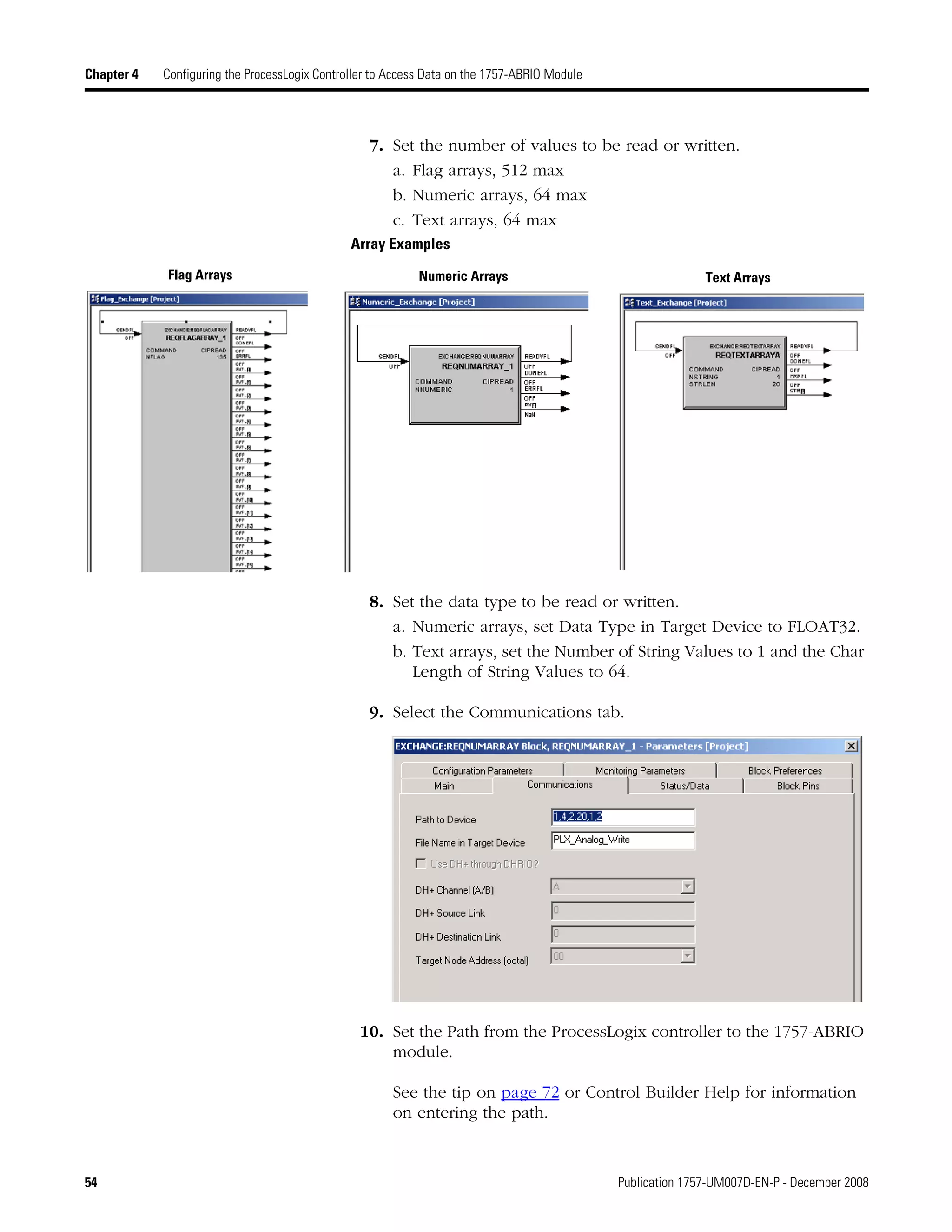 54 Publication 1757-UM007D-EN-P - December 2008
Chapter 4 Configuring the ProcessLogix Controller to Access Data on the 1757-ABRIO Module
7. Set the number of values to be read or written.
a. Flag arrays, 512 max
b. Numeric arrays, 64 max
c. Text arrays, 64 max
Array Examples
8. Set the data type to be read or written.
a. Numeric arrays, set Data Type in Target Device to FLOAT32.
b. Text arrays, set the Number of String Values to 1 and the Char
Length of String Values to 64.
9. Select the Communications tab.
10. Set the Path from the ProcessLogix controller to the 1757-ABRIO
module.
See the tip on page 72 or Control Builder Help for information
on entering the path.
Flag Arrays Numeric Arrays Text Arrays
 