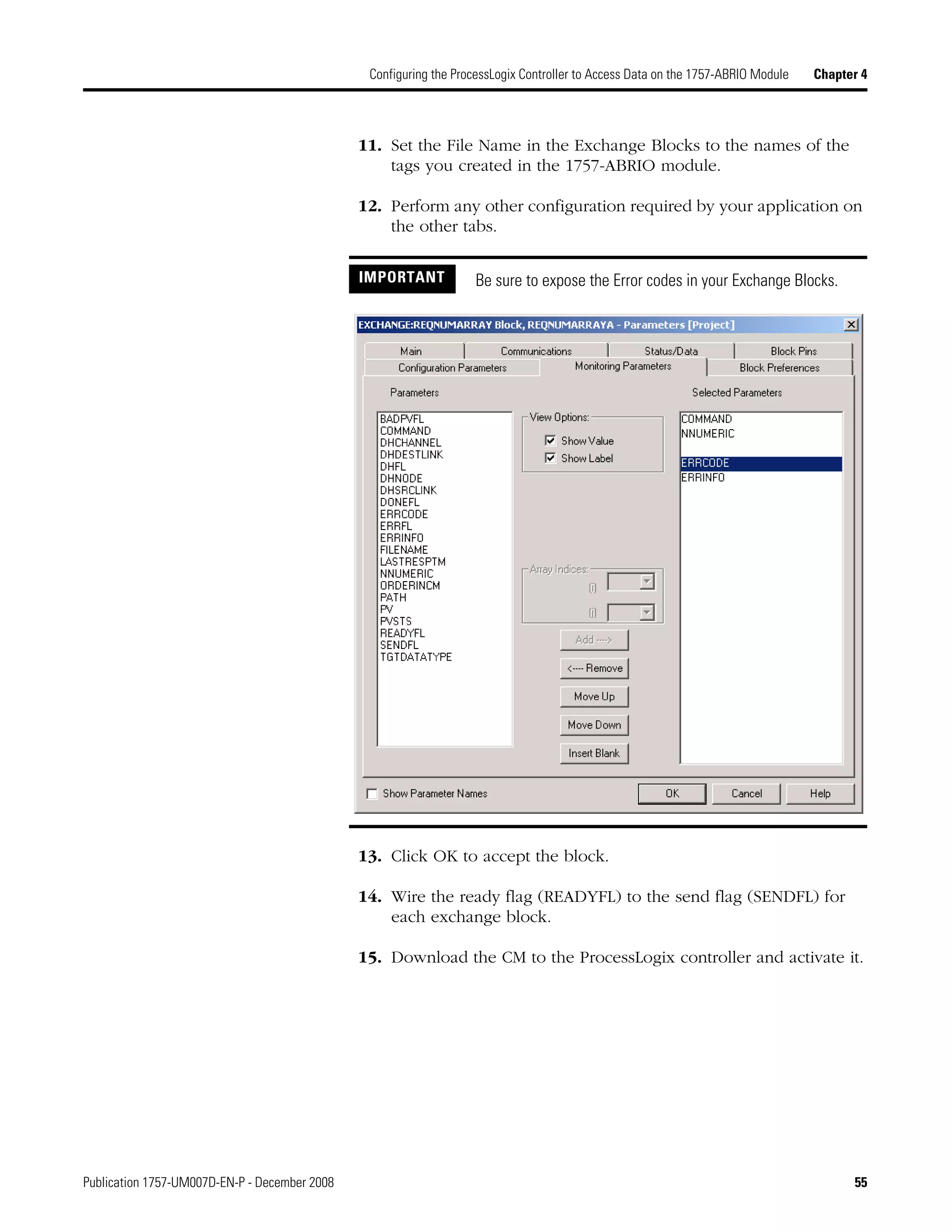 Publication 1757-UM007D-EN-P - December 2008 55
Configuring the ProcessLogix Controller to Access Data on the 1757-ABRIO Module Chapter 4
11. Set the File Name in the Exchange Blocks to the names of the
tags you created in the 1757-ABRIO module.
12. Perform any other configuration required by your application on
the other tabs.
13. Click OK to accept the block.
14. Wire the ready flag (READYFL) to the send flag (SENDFL) for
each exchange block.
15. Download the CM to the ProcessLogix controller and activate it.
IMPORTANT Be sure to expose the Error codes in your Exchange Blocks.
 