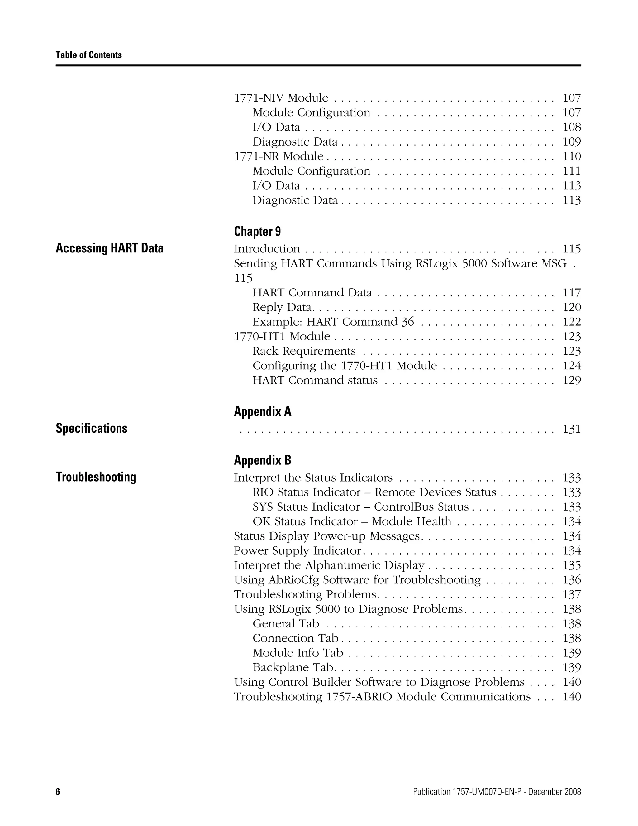 6 Publication 1757-UM007D-EN-P - December 2008
Table of Contents
1771-NIV Module . . . . . . . . . . . . . . . . . . . . . . . . . . . . . . . 107
Module Configuration . . . . . . . . . . . . . . . . . . . . . . . . . 107
I/O Data . . . . . . . . . . . . . . . . . . . . . . . . . . . . . . . . . . . 108
Diagnostic Data . . . . . . . . . . . . . . . . . . . . . . . . . . . . . . 109
1771-NR Module . . . . . . . . . . . . . . . . . . . . . . . . . . . . . . . . 110
Module Configuration . . . . . . . . . . . . . . . . . . . . . . . . . 111
I/O Data . . . . . . . . . . . . . . . . . . . . . . . . . . . . . . . . . . . 113
Diagnostic Data . . . . . . . . . . . . . . . . . . . . . . . . . . . . . . 113
Chapter 9
Accessing HART Data Introduction . . . . . . . . . . . . . . . . . . . . . . . . . . . . . . . . . . . 115
Sending HART Commands Using RSLogix 5000 Software MSG .
115
HART Command Data . . . . . . . . . . . . . . . . . . . . . . . . . 117
Reply Data. . . . . . . . . . . . . . . . . . . . . . . . . . . . . . . . . . 120
Example: HART Command 36 . . . . . . . . . . . . . . . . . . . 122
1770-HT1 Module . . . . . . . . . . . . . . . . . . . . . . . . . . . . . . . 123
Rack Requirements . . . . . . . . . . . . . . . . . . . . . . . . . . . 123
Configuring the 1770-HT1 Module . . . . . . . . . . . . . . . . 124
HART Command status . . . . . . . . . . . . . . . . . . . . . . . . 129
Appendix A
Specifications . . . . . . . . . . . . . . . . . . . . . . . . . . . . . . . . . . . . . . . . . . . . 131
Appendix B
Troubleshooting Interpret the Status Indicators . . . . . . . . . . . . . . . . . . . . . . 133
RIO Status Indicator – Remote Devices Status . . . . . . . . 133
SYS Status Indicator – ControlBus Status . . . . . . . . . . . . 133
OK Status Indicator – Module Health . . . . . . . . . . . . . . 134
Status Display Power-up Messages. . . . . . . . . . . . . . . . . . . 134
Power Supply Indicator. . . . . . . . . . . . . . . . . . . . . . . . . . . 134
Interpret the Alphanumeric Display . . . . . . . . . . . . . . . . . . 135
Using AbRioCfg Software for Troubleshooting . . . . . . . . . . 136
Troubleshooting Problems. . . . . . . . . . . . . . . . . . . . . . . . . 137
Using RSLogix 5000 to Diagnose Problems. . . . . . . . . . . . . 138
General Tab . . . . . . . . . . . . . . . . . . . . . . . . . . . . . . . . 138
Connection Tab . . . . . . . . . . . . . . . . . . . . . . . . . . . . . . 138
Module Info Tab . . . . . . . . . . . . . . . . . . . . . . . . . . . . . 139
Backplane Tab. . . . . . . . . . . . . . . . . . . . . . . . . . . . . . . 139
Using Control Builder Software to Diagnose Problems . . . . 140
Troubleshooting 1757-ABRIO Module Communications . . . 140
 