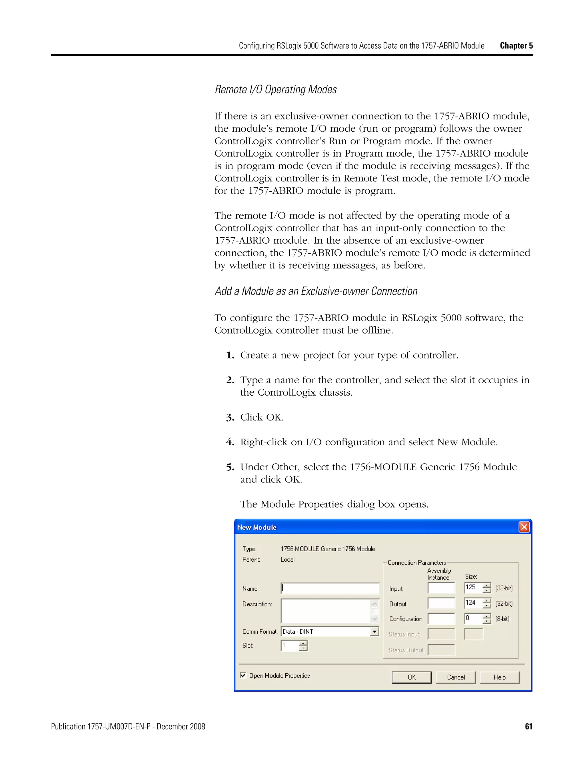 Publication 1757-UM007D-EN-P - December 2008 61
Configuring RSLogix 5000 Software to Access Data on the 1757-ABRIO Module Chapter 5
Remote I/O Operating Modes
If there is an exclusive-owner connection to the 1757-ABRIO module,
the module’s remote I/O mode (run or program) follows the owner
ControlLogix controller’s Run or Program mode. If the owner
ControlLogix controller is in Program mode, the 1757-ABRIO module
is in program mode (even if the module is receiving messages). If the
ControlLogix controller is in Remote Test mode, the remote I/O mode
for the 1757-ABRIO module is program.
The remote I/O mode is not affected by the operating mode of a
ControlLogix controller that has an input-only connection to the
1757-ABRIO module. In the absence of an exclusive-owner
connection, the 1757-ABRIO module’s remote I/O mode is determined
by whether it is receiving messages, as before.
Add a Module as an Exclusive-owner Connection
To configure the 1757-ABRIO module in RSLogix 5000 software, the
ControlLogix controller must be offline.
1. Create a new project for your type of controller.
2. Type a name for the controller, and select the slot it occupies in
the ControlLogix chassis.
3. Click OK.
4. Right-click on I/O configuration and select New Module.
5. Under Other, select the 1756-MODULE Generic 1756 Module
and click OK.
The Module Properties dialog box opens.
 