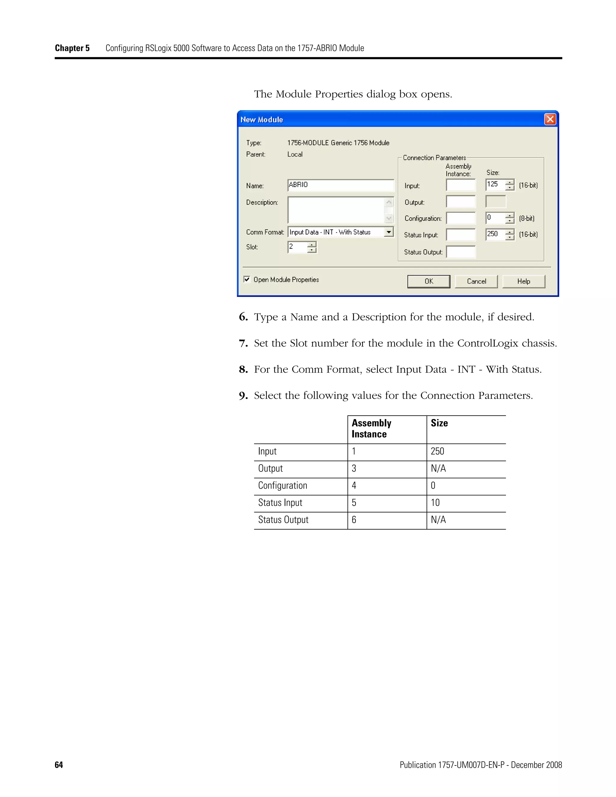 64 Publication 1757-UM007D-EN-P - December 2008
Chapter 5 Configuring RSLogix 5000 Software to Access Data on the 1757-ABRIO Module
The Module Properties dialog box opens.
6. Type a Name and a Description for the module, if desired.
7. Set the Slot number for the module in the ControlLogix chassis.
8. For the Comm Format, select Input Data - INT - With Status.
9. Select the following values for the Connection Parameters.
Assembly
Instance
Size
Input 1 250
Output 3 N/A
Configuration 4 0
Status Input 5 10
Status Output 6 N/A
 