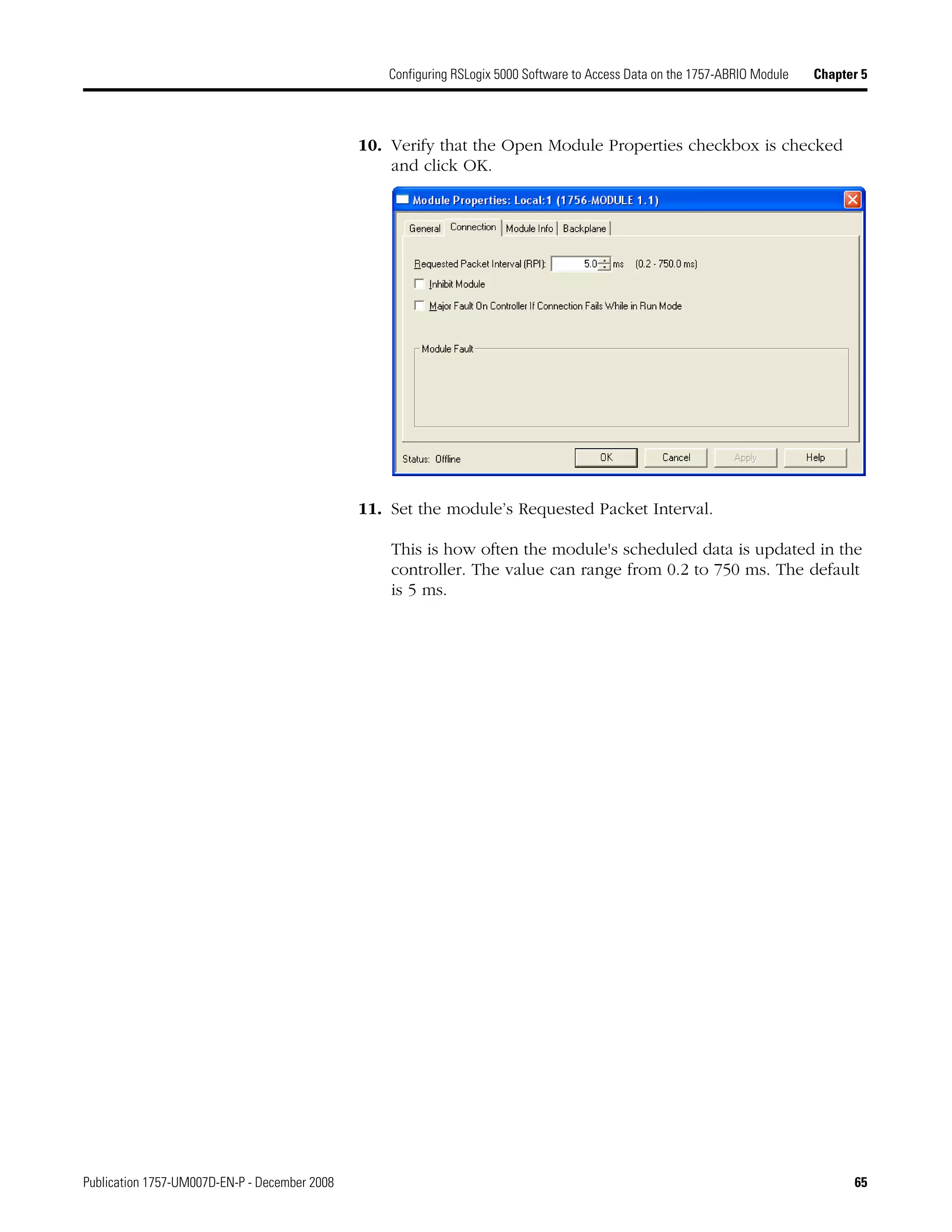 Publication 1757-UM007D-EN-P - December 2008 65
Configuring RSLogix 5000 Software to Access Data on the 1757-ABRIO Module Chapter 5
10. Verify that the Open Module Properties checkbox is checked
and click OK.
11. Set the module’s Requested Packet Interval.
This is how often the module's scheduled data is updated in the
controller. The value can range from 0.2 to 750 ms. The default
is 5 ms.
 