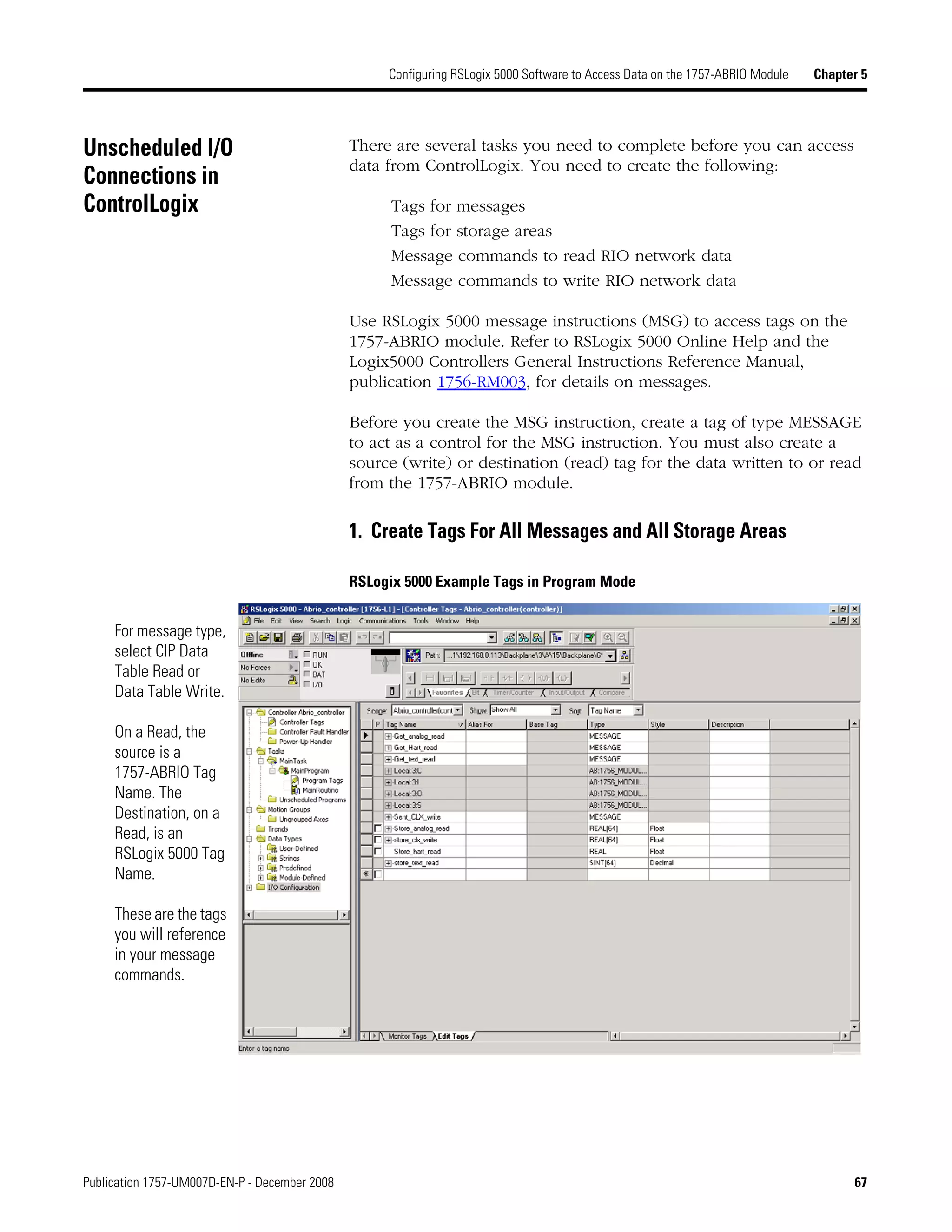Publication 1757-UM007D-EN-P - December 2008 67
Configuring RSLogix 5000 Software to Access Data on the 1757-ABRIO Module Chapter 5
Unscheduled I/O
Connections in
ControlLogix
There are several tasks you need to complete before you can access
data from ControlLogix. You need to create the following:
Tags for messages
Tags for storage areas
Message commands to read RIO network data
Message commands to write RIO network data
Use RSLogix 5000 message instructions (MSG) to access tags on the
1757-ABRIO module. Refer to RSLogix 5000 Online Help and the
Logix5000 Controllers General Instructions Reference Manual,
publication 1756-RM003, for details on messages.
Before you create the MSG instruction, create a tag of type MESSAGE
to act as a control for the MSG instruction. You must also create a
source (write) or destination (read) tag for the data written to or read
from the 1757-ABRIO module.
1. Create Tags For All Messages and All Storage Areas
RSLogix 5000 Example Tags in Program Mode
For message type,
select CIP Data
Table Read or
Data Table Write.
On a Read, the
source is a
1757-ABRIO Tag
Name. The
Destination, on a
Read, is an
RSLogix 5000 Tag
Name.
These are the tags
you will reference
in your message
commands.
 