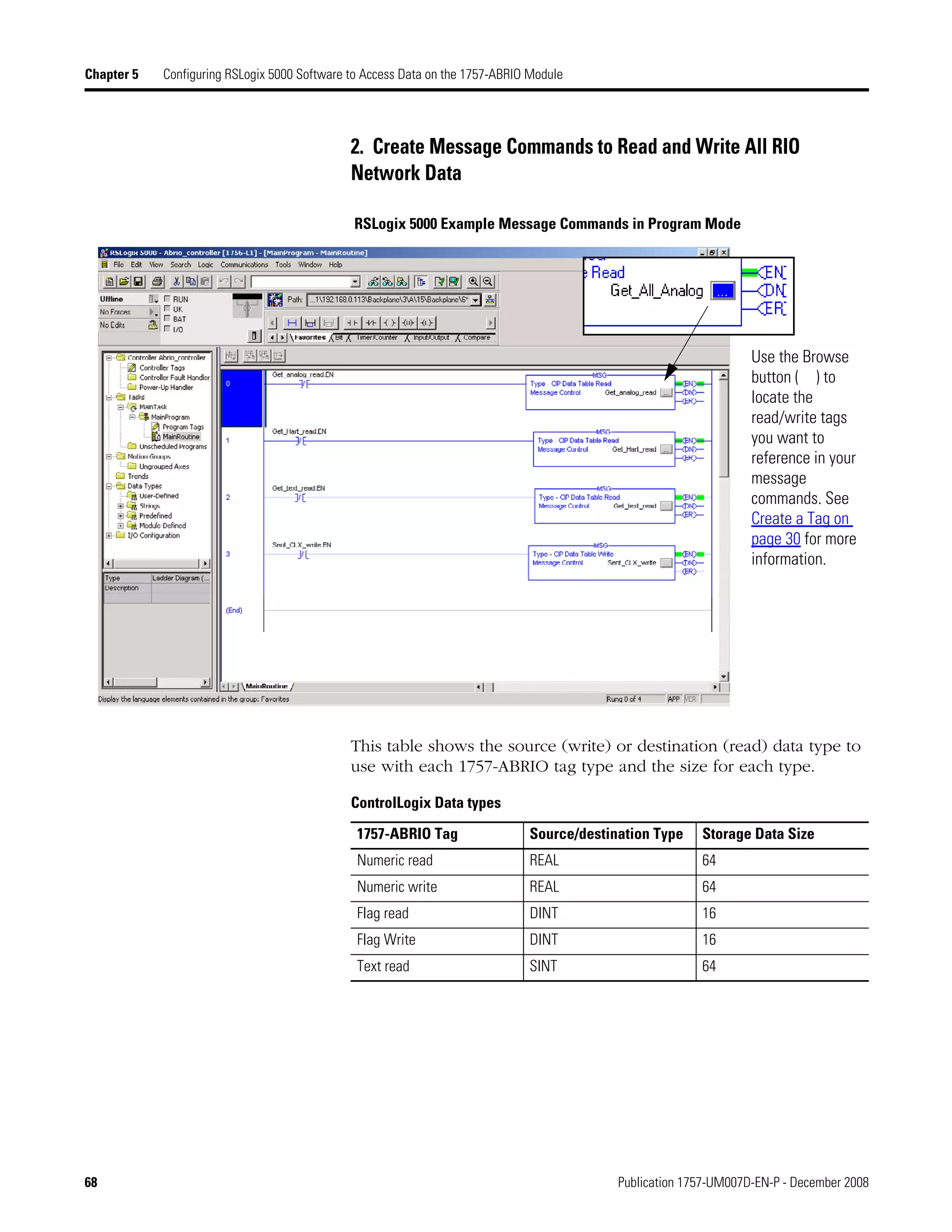 68 Publication 1757-UM007D-EN-P - December 2008
Chapter 5 Configuring RSLogix 5000 Software to Access Data on the 1757-ABRIO Module
2. Create Message Commands to Read and Write All RIO
Network Data
RSLogix 5000 Example Message Commands in Program Mode
This table shows the source (write) or destination (read) data type to
use with each 1757-ABRIO tag type and the size for each type.
Use the Browse
button ( ) to
locate the
read/write tags
you want to
reference in your
message
commands. See
Create a Tag on
page 30 for more
information.
ControlLogix Data types
1757-ABRIO Tag Source/destination Type Storage Data Size
Numeric read REAL 64
Numeric write REAL 64
Flag read DINT 16
Flag Write DINT 16
Text read SINT 64
 