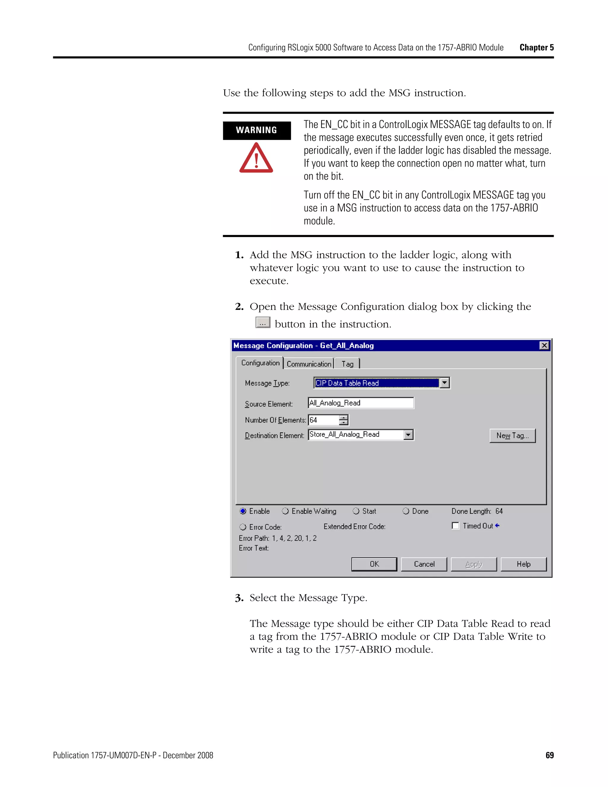 Publication 1757-UM007D-EN-P - December 2008 69
Configuring RSLogix 5000 Software to Access Data on the 1757-ABRIO Module Chapter 5
Use the following steps to add the MSG instruction.
1. Add the MSG instruction to the ladder logic, along with
whatever logic you want to use to cause the instruction to
execute.
2. Open the Message Configuration dialog box by clicking the
button in the instruction.
3. Select the Message Type.
The Message type should be either CIP Data Table Read to read
a tag from the 1757-ABRIO module or CIP Data Table Write to
write a tag to the 1757-ABRIO module.
WARNING
The EN_CC bit in a ControlLogix MESSAGE tag defaults to on. If
the message executes successfully even once, it gets retried
periodically, even if the ladder logic has disabled the message.
If you want to keep the connection open no matter what, turn
on the bit.
Turn off the EN_CC bit in any ControlLogix MESSAGE tag you
use in a MSG instruction to access data on the 1757-ABRIO
module.
 