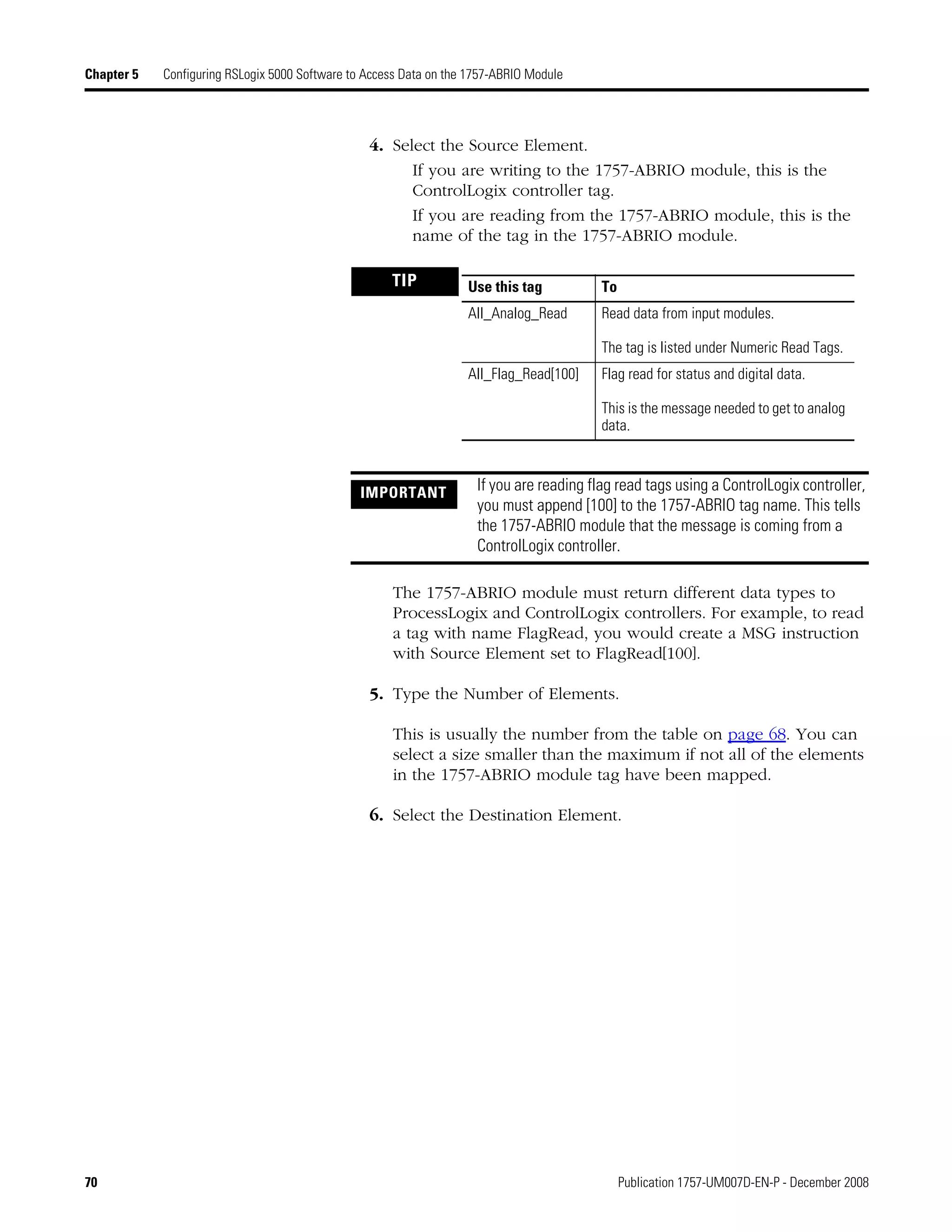 70 Publication 1757-UM007D-EN-P - December 2008
Chapter 5 Configuring RSLogix 5000 Software to Access Data on the 1757-ABRIO Module
4. Select the Source Element.
If you are writing to the 1757-ABRIO module, this is the
ControlLogix controller tag.
If you are reading from the 1757-ABRIO module, this is the
name of the tag in the 1757-ABRIO module.
The 1757-ABRIO module must return different data types to
ProcessLogix and ControlLogix controllers. For example, to read
a tag with name FlagRead, you would create a MSG instruction
with Source Element set to FlagRead[100].
5. Type the Number of Elements.
This is usually the number from the table on page 68. You can
select a size smaller than the maximum if not all of the elements
in the 1757-ABRIO module tag have been mapped.
6. Select the Destination Element.
TIP
IMPORTANT If you are reading flag read tags using a ControlLogix controller,
you must append [100] to the 1757-ABRIO tag name. This tells
the 1757-ABRIO module that the message is coming from a
ControlLogix controller.
Use this tag To
All_Analog_Read Read data from input modules.
The tag is listed under Numeric Read Tags.
All_Flag_Read[100] Flag read for status and digital data.
This is the message needed to get to analog
data.
 