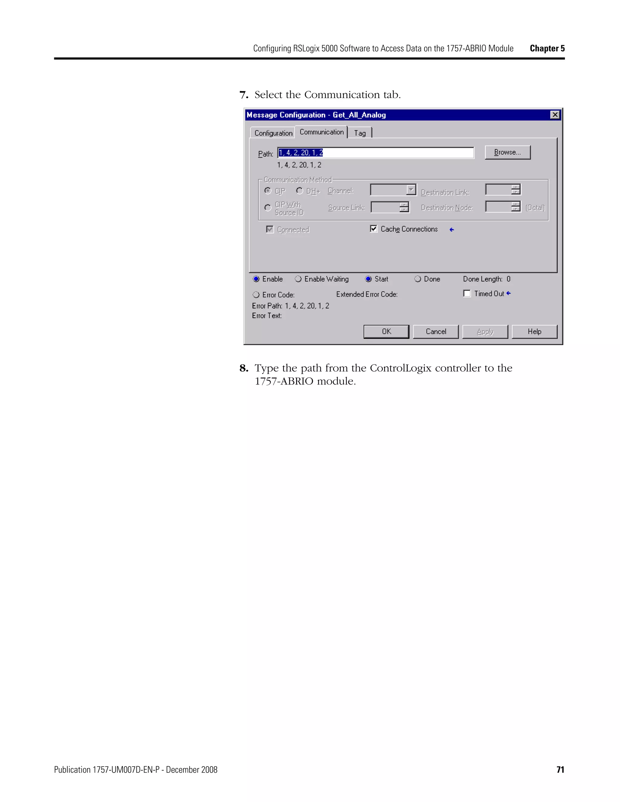Publication 1757-UM007D-EN-P - December 2008 71
Configuring RSLogix 5000 Software to Access Data on the 1757-ABRIO Module Chapter 5
7. Select the Communication tab.
8. Type the path from the ControlLogix controller to the
1757-ABRIO module.
 
