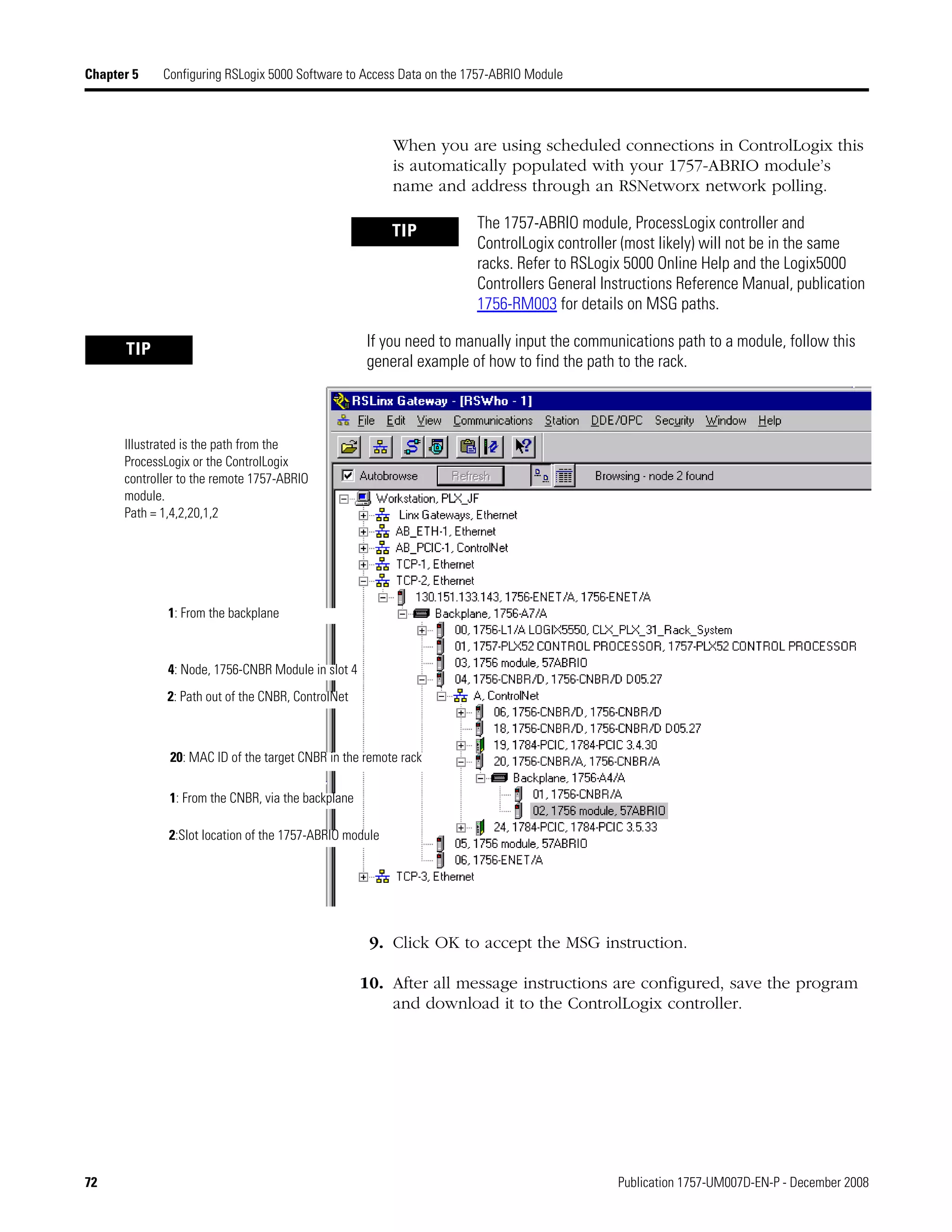 72 Publication 1757-UM007D-EN-P - December 2008
Chapter 5 Configuring RSLogix 5000 Software to Access Data on the 1757-ABRIO Module
When you are using scheduled connections in ControlLogix this
is automatically populated with your 1757-ABRIO module’s
name and address through an RSNetworx network polling.
9. Click OK to accept the MSG instruction.
10. After all message instructions are configured, save the program
and download it to the ControlLogix controller.
TIP The 1757-ABRIO module, ProcessLogix controller and
ControlLogix controller (most likely) will not be in the same
racks. Refer to RSLogix 5000 Online Help and the Logix5000
Controllers General Instructions Reference Manual, publication
1756-RM003 for details on MSG paths.
TIP If you need to manually input the communications path to a module, follow this
general example of how to find the path to the rack.
Illustrated is the path from the
ProcessLogix or the ControlLogix
controller to the remote 1757-ABRIO
module.
Path = 1,4,2,20,1,2
1: From the backplane
4: Node, 1756-CNBR Module in slot 4
2: Path out of the CNBR, ControlNet
20: MAC ID of the target CNBR in the remote rack
2:Slot location of the 1757-ABRIO module
1: From the CNBR, via the backplane
 