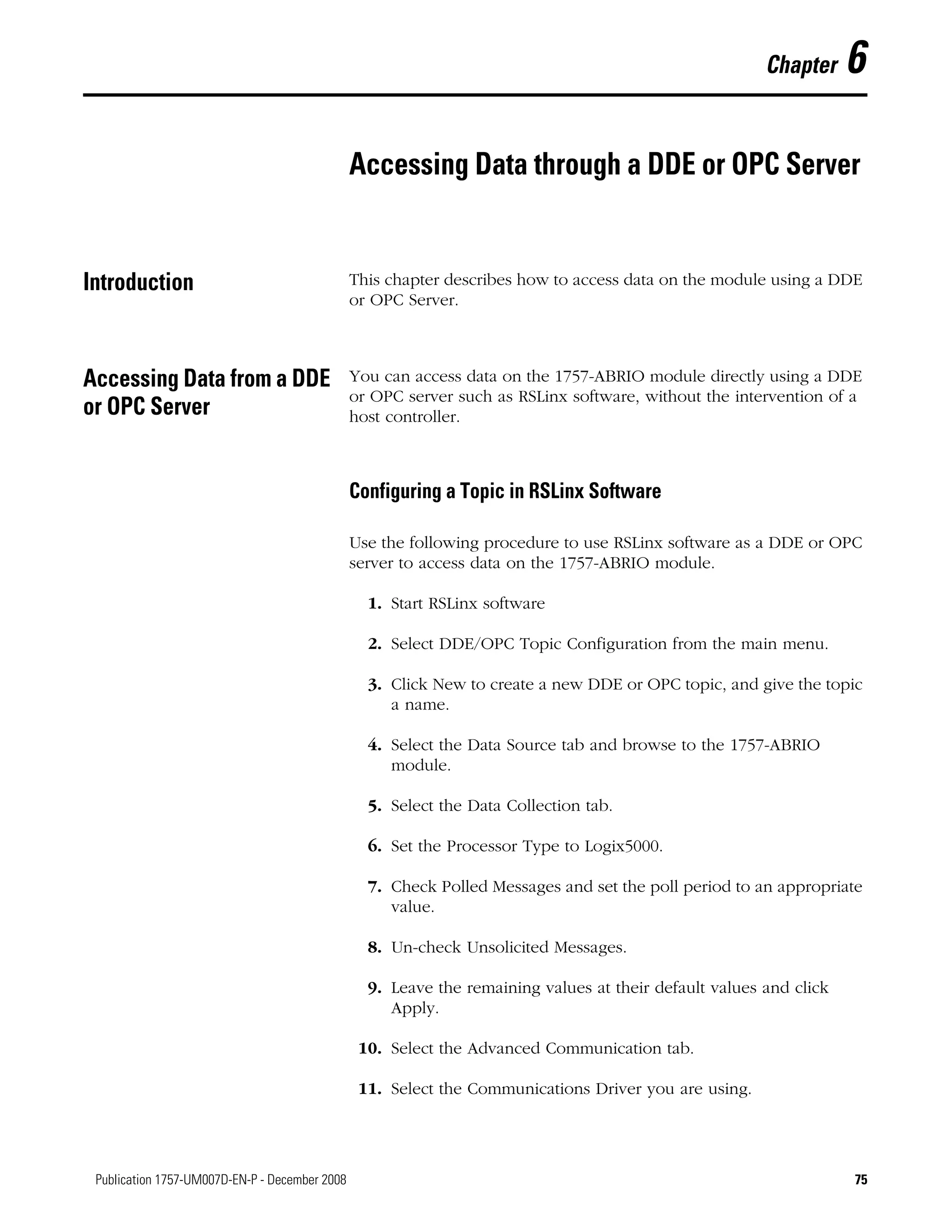 75Publication 1757-UM007D-EN-P - December 2008 75
Chapter 6
Accessing Data through a DDE or OPC Server
Introduction This chapter describes how to access data on the module using a DDE
or OPC Server.
Accessing Data from a DDE
or OPC Server
You can access data on the 1757-ABRIO module directly using a DDE
or OPC server such as RSLinx software, without the intervention of a
host controller.
Configuring a Topic in RSLinx Software
Use the following procedure to use RSLinx software as a DDE or OPC
server to access data on the 1757-ABRIO module.
1. Start RSLinx software
2. Select DDE/OPC Topic Configuration from the main menu.
3. Click New to create a new DDE or OPC topic, and give the topic
a name.
4. Select the Data Source tab and browse to the 1757-ABRIO
module.
5. Select the Data Collection tab.
6. Set the Processor Type to Logix5000.
7. Check Polled Messages and set the poll period to an appropriate
value.
8. Un-check Unsolicited Messages.
9. Leave the remaining values at their default values and click
Apply.
10. Select the Advanced Communication tab.
11. Select the Communications Driver you are using.
 