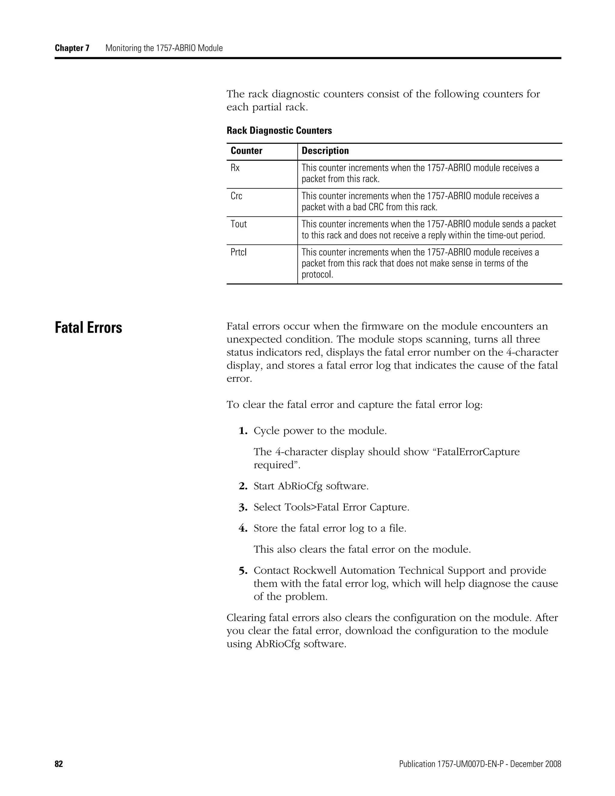 82 Publication 1757-UM007D-EN-P - December 2008
Chapter 7 Monitoring the 1757-ABRIO Module
The rack diagnostic counters consist of the following counters for
each partial rack.
Fatal Errors Fatal errors occur when the firmware on the module encounters an
unexpected condition. The module stops scanning, turns all three
status indicators red, displays the fatal error number on the 4-character
display, and stores a fatal error log that indicates the cause of the fatal
error.
To clear the fatal error and capture the fatal error log:
1. Cycle power to the module.
The 4-character display should show “FatalErrorCapture
required”.
2. Start AbRioCfg software.
3. Select Tools>Fatal Error Capture.
4. Store the fatal error log to a file.
This also clears the fatal error on the module.
5. Contact Rockwell Automation Technical Support and provide
them with the fatal error log, which will help diagnose the cause
of the problem.
Clearing fatal errors also clears the configuration on the module. After
you clear the fatal error, download the configuration to the module
using AbRioCfg software.
Rack Diagnostic Counters
Counter Description
Rx This counter increments when the 1757-ABRIO module receives a
packet from this rack.
Crc This counter increments when the 1757-ABRIO module receives a
packet with a bad CRC from this rack.
Tout This counter increments when the 1757-ABRIO module sends a packet
to this rack and does not receive a reply within the time-out period.
Prtcl This counter increments when the 1757-ABRIO module receives a
packet from this rack that does not make sense in terms of the
protocol.
 