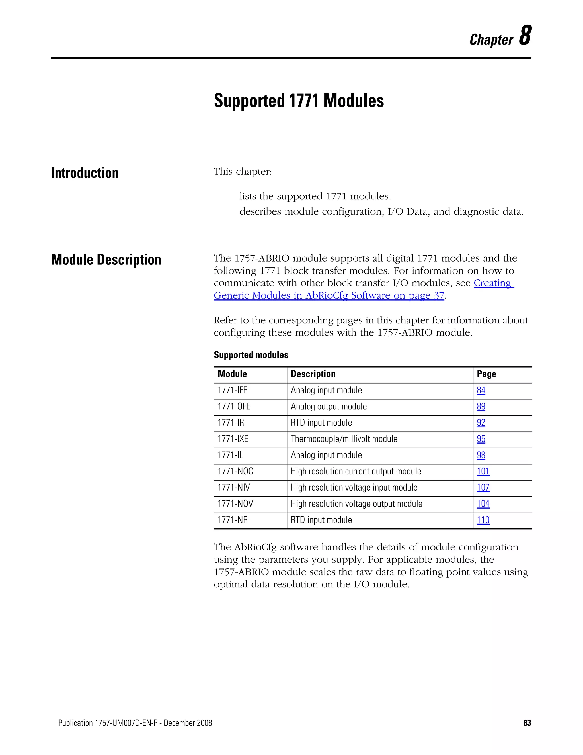 83Publication 1757-UM007D-EN-P - December 2008 83
Chapter 8
Supported 1771 Modules
Introduction This chapter:
lists the supported 1771 modules.
describes module configuration, I/O Data, and diagnostic data.
Module Description The 1757-ABRIO module supports all digital 1771 modules and the
following 1771 block transfer modules. For information on how to
communicate with other block transfer I/O modules, see Creating
Generic Modules in AbRioCfg Software on page 37.
Refer to the corresponding pages in this chapter for information about
configuring these modules with the 1757-ABRIO module.
The AbRioCfg software handles the details of module configuration
using the parameters you supply. For applicable modules, the
1757-ABRIO module scales the raw data to floating point values using
optimal data resolution on the I/O module.
Supported modules
Module Description Page
1771-IFE Analog input module 84
1771-OFE Analog output module 89
1771-IR RTD input module 92
1771-IXE Thermocouple/millivolt module 95
1771-IL Analog input module 98
1771-NOC High resolution current output module 101
1771-NIV High resolution voltage input module 107
1771-NOV High resolution voltage output module 104
1771-NR RTD input module 110
 