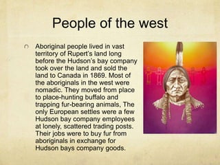 People of the west
Aboriginal people lived in vast
territory of Rupert’s land long
before the Hudson’s bay company
took over the land and sold the
land to Canada in 1869. Most of
the aboriginals in the west were
nomadic. They moved from place
to place-hunting buffalo and
trapping fur-bearing animals, The
only European settles were a few
Hudson bay company employees
at lonely, scattered trading posts.
Their jobs were to buy fur from
aboriginals in exchange for
Hudson bays company goods.
 