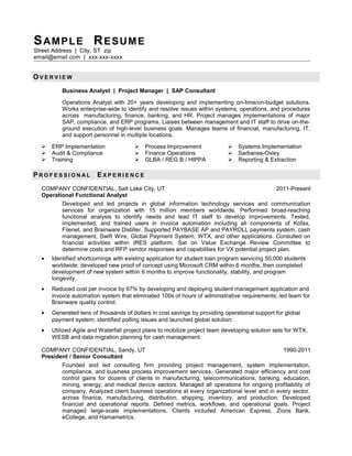 SAMPLE RESUME
Street Address | City, ST zip
email@email.com | xxx-xxx-xxxx
O V E R V I E W
Business Analyst | Project Manager | SAP Consultant
Operations Analyst with 20+ years developing and implementing on-time/on-budget solutions.
Works enterprise-wide to identify and resolve issues within systems, operations, and procedures
across manufacturing, finance, banking, and HR. Project manages implementations of major
SAP, compliance, and ERP programs. Liaises between management and IT staff to drive on-the-
ground execution of high-level business goals. Manages teams of financial, manufacturing, IT,
and support personnel in multiple locations.
 ERP Implementation
 Audit & Compliance
 Training
 Process Improvement
 Finance Operations
 GLBA / REG B / HIPPA
 Systems Implementation
 Sarbanes-Oxley
 Reporting & Extraction
P R O F E S S I O N A L E X P E R I E N C E
COMPANY CONFIDENTIAL, Salt Lake City, UT 2011-Present
Operational Functional Analyst
Developed and led projects in global information technology services and communication
services for organization with 15 million members worldwide. Performed broad-reaching
functional analysis to identify needs and lead IT staff to develop improvements. Tested,
implemented, and trained users in invoice automation including all components of Kofax,
Filenet, and Brainware Distiller. Supported PAYBASE AP and PAYROLL payments system, cash
management, Swift Wire, Global Payment System, WTX, and other applications. Consulted on
financial activities within IRES platform. Sat on Value Exchange Review Committee to
determine costs and RFP vendor responses and capabilities for VX potential project plan.
• Identified shortcomings with existing application for student loan program servicing 50,000 students
worldwide; developed new proof of concept using Microsoft CRM within 6 months, then completed
development of new system within 6 months to improve functionality, stability, and program
longevity.
• Reduced cost per invoice by 67% by developing and deploying student management application and
invoice automation system that eliminated 100s of hours of administrative requirements; led team for
Brainware quality control.
• Generated tens of thousands of dollars in cost savings by providing operational support for global
payment system; identified polling issues and launched global solution.
• Utilized Agile and Waterfall project plans to mobilize project team developing solution sets for WTX,
WESB and data migration planning for cash management.
COMPANY CONFIDENTIAL, Sandy, UT 1990-2011
President / Senior Consultant
Founded and led consulting firm providing project management, system implementation,
compliance, and business process improvement services. Generated major efficiency and cost
control gains for dozens of clients in manufacturing, telecommunications, banking, education,
mining, energy, and medical device sectors. Managed all operations for ongoing profitability of
company. Analyzed client business operations at every organizational level and in every sector,
across finance, manufacturing, distribution, shipping, inventory, and production. Developed
financial and operational reports. Defined metrics, workflows, and operational goals. Project
managed large-scale implementations. Clients included American Express, Zions Bank,
eCollege, and Hamametrics.
 