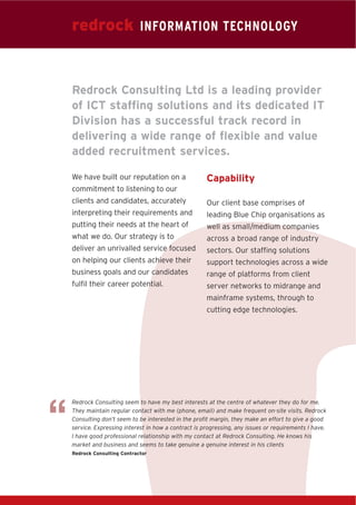 redrock INFORMATION TECHNOLOGY


    Redrock Consulting Ltd is a leading provider
    of ICT staffing solutions and its dedicated IT
    Division has a successful track record in
    delivering a wide range of flexible and value
    added recruitment services.

    We have built our reputation on a                  Capability
    commitment to listening to our
    clients and candidates, accurately                 Our client base comprises of
    interpreting their requirements and                leading Blue Chip organisations as
    putting their needs at the heart of                well as small/medium companies
    what we do. Our strategy is to                     across a broad range of industry
    deliver an unrivalled service focused              sectors. Our staffing solutions
    on helping our clients achieve their               support technologies across a wide
    business goals and our candidates                  range of platforms from client
    fulfil their career potential.                     server networks to midrange and
                                                       mainframe systems, through to
                                                       cutting edge technologies.




“
    Redrock Consulting seem to have my best interests at the centre of whatever they do for me.
    They maintain regular contact with me (phone, email) and make frequent on-site visits. Redrock
    Consulting don’t seem to be interested in the profit margin, they make an effort to give a good
    service. Expressing interest in how a contract is progressing, any issues or requirements I have.
    I have good professional relationship with my contact at Redrock Consulting. He knows his
    market and business and seems to take genuine a genuine interest in his clients
    Redrock Consulting Contractor
 