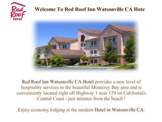 Welcome To Red Roof Inn Watsonville CA Hotel Red Roof Inn Watsonville CA Hotel  provides a new level of hospitality services to the beautiful Monterey Bay area and is conveniently located right off Highway 1 near 129 on California's Central Coast - just minutes from the beach ! Enjoy economy lodging at the modern  Hotel in Watsonville CA . 