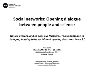 Social networks: Openingdialoguebetweenpeople and scienceNature evolves, and so does our Museum. From monologue to dialogue, learning to be socials and opening doors to science 2.0Red roomThursday, May 26, 2011 – 16-17.30hEcsite Annual conference 2011Warsaw, PolandGemmaRedolad /Cristina SerradellNatural History  Museum of Barcelonawww.museuciencies.bcn.cat 