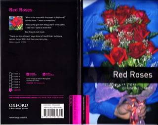 Uk>I
1I »
Red Roses i w
o 1I
.I >
0
I'
I III
I III
l‘Who is the man with the roses in his hand?’
thinks Anna. 'I want to meet him.’
t
r
Vm r
Vm
r »:•
N-' :
ft1‘Who is the girl with the guitar?’ thinks Will.
‘I like her. I want to meet her.’
*
But they do not meet.
‘There are lots of men!’ says Anna’s friend Vicki, but Anna
cannot forget Will. And then one rainy day . . .
(Word count 1,700)
»» f r, /
" IPn1ri a?I * r« 1
i
4.
A i
'
Rod RosesmHUMAN
INTEREST
AUDIO
AVAILABLE
4 STAGE 6
i STAGE 5
Cover image by Nation Wong/Zefa
courtesy of Corbis
STARTER 250 Headwords
4 STAGE 4
£|* •1
V“ilMI:4 STAGE 2
f mu iiii| CTP< STAGE 1 :
4 STARTER
rcx
miTHE OXFORD BOOKWORMS LIBRARY: GET MORE FROM YOUR READING LU
I-
* *(X
<
OXFORD OXFORD ENGLISH
ISBN 978-0-19-423434-4
to
UNIVERSITY PRESS ii
i
J
u*-
9 7801 94 234344www.oup.com/elt
i
 