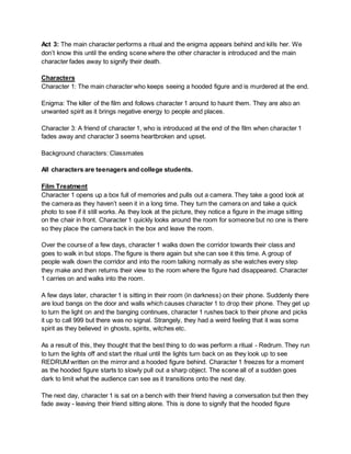 Act 3: The main character performs a ritual and the enigma appears behind and kills her. We
don’t know this until the ending scene where the other character is introduced and the main
character fades away to signify their death.
Characters
Character 1: The main character who keeps seeing a hooded figure and is murdered at the end.
Enigma: The killer of the film and follows character 1 around to haunt them. They are also an
unwanted spirit as it brings negative energy to people and places.
Character 3: A friend of character 1, who is introduced at the end of the film when character 1
fades away and character 3 seems heartbroken and upset.
Background characters: Classmates
All characters are teenagers and college students.
Film Treatment
Character 1 opens up a box full of memories and pulls out a camera. They take a good look at
the camera as they haven’t seen it in a long time. They turn the camera on and take a quick
photo to see if it still works. As they look at the picture, they notice a figure in the image sitting
on the chair in front. Character 1 quickly looks around the room for someone but no one is there
so they place the camera back in the box and leave the room.
Over the course of a few days, character 1 walks down the corridor towards their class and
goes to walk in but stops. The figure is there again but she can see it this time. A group of
people walk down the corridor and into the room talking normally as she watches every step
they make and then returns their view to the room where the figure had disappeared. Character
1 carries on and walks into the room.
A few days later, character 1 is sitting in their room (in darkness) on their phone. Suddenly there
are loud bangs on the door and walls which causes character 1 to drop their phone. They get up
to turn the light on and the banging continues, character 1 rushes back to their phone and picks
it up to call 999 but there was no signal. Strangely, they had a weird feeling that it was some
spirit as they believed in ghosts, spirits, witches etc.
As a result of this, they thought that the best thing to do was perform a ritual - Redrum. They run
to turn the lights off and start the ritual until the lights turn back on as they look up to see
REDRUM written on the mirror and a hooded figure behind. Character 1 freezes for a moment
as the hooded figure starts to slowly pull out a sharp object. The scene all of a sudden goes
dark to limit what the audience can see as it transitions onto the next day.
The next day, character 1 is sat on a bench with their friend having a conversation but then they
fade away - leaving their friend sitting alone. This is done to signify that the hooded figure
 