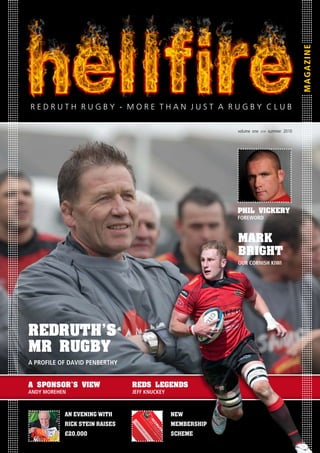 MAGAZINE
RedRuth RuGBY - MORe thAN JuSt A RuGBY CLuB

                                                                                                         volume one >> summer 2010




                                                                                                         phil vickeRY
                                                                                                         FOREwORD



                                                                                                         MARk
                                                                                                         BRiGht
                                                                                                         OUR cORNIsH kIwI




RedRuth’s
MR RuGBY
A PROFILE OF DAVID PENBERTHY


A sponsoR’s view               Reds leGends
ANDY mOREHEN                   jEFF kNUckEY



           An evening with                                                                  new
                                    Te
                                       l:
                                      01



                                                      RE
                                        20




           Rick Stein RAiSeS                                                                MeMbeRShip
                                            M
                                            92

                                             OR
                                                           DR
                               ME



                                              15

                                               ET
                                                52
                                MB




                                                  HA
                                                   0e



                                                                 UT
                                 ER




                                                     N
                                                      ma


                                                       JU
                                     SH




           £20,000                                                                          ScheMe
                                                                       H
                                                         il: in

                                                            ST
                                        IP



                                                                fo@



                                                                           RU
                                                                 A
                                            L




                                                                   RU
                                                                   OY



                                                                    re
                                                                       dr

                                                                       GB
                                                                                GB
                                                                        AL



                                                                          uth

                                                                           Y
                                                                            TY



                                                                              ru

                                                                              CL
                                                                                      Y
                                                                                 gb

                                                                                  UB
                                                                                  CA



                                                                                   y.c
                                                                                      om
                                                                                       RD
 