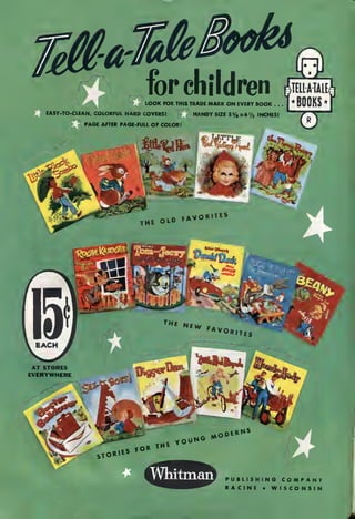 for children Sm
|*B00KS*|LOOK FOR THIS TRADE MARK ON EVERY BOOK . .
EASY-TO-CLEAN, COLORFUL HARD COVERS! HANDY SIZE 3ys x6>/3 INCHES!
PAGE AFTER PAGE-FULL OF COLOR!
Whitman PUBLISHING COMPANY
RACINE • WISCONSIN
 