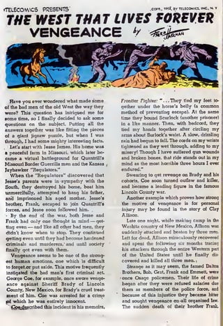 fTELECOVWCS PRESENTS" .COPR-. 1«7, BY TELECOMICS. INC.. N. Y
THE WEST THAT LIVES FOREVER
VENGEANCE '/
Have you ever wondered what made some
of the bad men of the old West the way they
were? This question, has intrigued me for
some time, so I finally decided to ask some
questions on the subject. Putting all the
answers together was like fitting the pieces
of a giant jigsaw puzzle, but when I was
through, I had some mighty interesting facts.
Let's start with Jesse James. His home was
a peaceful farm in Missouri, which later be-
came a virtual battleground for Quantrill's
Missouri Border Guerrilla men and the Kansas
Jayhawker "Regulators."
When the "Regulators" discovered that
Jesse's parents were in sympathy with the
South, they destroyed his home, beat him
unmercifully, attempted to hang his father,
anil imprisoned his aged mother. Jesse's
brother, Frank, escaped to join Quantrill's
forces, and Jesse soon followed him. .
•
By the end of the war, both Jesse and
Frank had only one thought in mind — get-
ting even —and like all other bad men, they
didn't know when to stop. They continued
getting even until ihey had become hardened
criminals and murderers/ and until society
finally got even with them.
Vengeance seems to be one of the strong-
est human emotions, one which is difficult
to forge! or put aside. This motive frequently
instigated the bad man's first criminal act.
George Coe, for example, once swore venge-
ance against Sheriff Brady of Lincoln
County, New Mexico, for Brady's cruel treat-
ment of him. Coe was arrested for a crime
pt which he was entirely innocent.
"
iCoe^escribed this incident in his memoirs.
Frontier Fighter: "... They tied my feet to-
gether under the horse's belly (a common
method of preventing escape). At the same
time they bound Scurlock (another prisoner)
in a like manner. Then, with bedcord, they
tied my hands together after circling my
arms about Surlock's waist. A slow, drizzling
rain had begun to fall. The cords on my wrists
tightened as they wet through, adding to my
misery! Though I have suffered gun wounds
and broken bones, that ride stands out in my
mind as the most horrible three hours I ever
endured."
Swearing to get revenge on Brady and his
cohorts, Coe soon turned outlaw and killer,
and became a leading figure in the famous
Lincoln County war.
Another example which proves how strong
the motive of vengeance is for personal
injury may be found in the story of Clay
Allison.
Late one night, while making camp in the
W^hita country of New Mexico, Allison was
suddenly attacked and beaten by three men,
Left for dead, Allison miraculously recovered
and spent the following six months tracing
his attackers through the entire Western part
of the United States until he finally dis-
covered and killed all three men.
,
Strange as it may seem, the famed Dalton
Brothers, Bob, G*at, Frank and Emmett, were
once Osage policemen. Their life of crime
began after they were refused salaries due
them as members of the police force, and
because of this injustice they became bitter
and sought vengeance on all organized law.
The sudden death of their brother Frank,
 