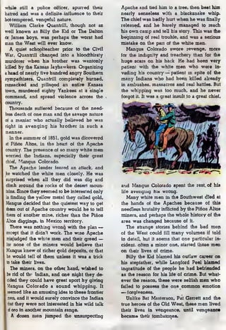 while still a police officer, spurred their
hatred and was a definite influence to their
hot-tempered, vengeful nature.
William Clarke Quantrill, though not as
well known as Billy the Kid or The Dalton
or James boys, was perhaps the worst bad
man the West will ever know.
A quiet schoolteacher prior to the Civil
War, Quantrill changed into a bloodthirsty
murderer when his brother was wantonly
killed by the Kansas Jayhawkers. Organizing
a baad of nearly five hundred angry Southern
sympathizers, Quantrill completely burned,
ransacked and pillaged an entire Kansas
town, murdered eighty Yankees at a single
command, and spread violence across the
country.
Thousands suffered because of the need-
less death of one man and the savage nature
of a maniac who actually believed he was
right in avenging his brother in such a
manner.
In the summer of 1851, gold was dicovered
fit Pihos Altos, in the heart of the Apache
country. The presence of so many white men
worried the Indians, especially their great
chief, Mangus Colorado.
The Apache leader feared an attack, and
he watched the white men closely. He was
surprised when all they did was dig and
climb around the rocks of the desert moun-
tains. Since they seemed to be interested only
in finding the yellow metal they called gold,
Mangus decided that the quietest way to get
them out of Apache country would be to tell
them of another mine, richer than the Pihos
Altos diggings, in Mexico territory.
There was nothing wrong with the plan —
except that it didn't work. The wise Apache
misjudged the white men and their greed —
for none of the miners would believe that
Mangus knew of richer gold deposits, or that
he would tell of them unless it was a trick
to take their lives.
The miners, on the other hand, wished to
be rid of thr Indian, and one night they de-
cided they could have great sport by giving
Mangus Colorado a sound whipping. It
seemed like an amusing idea to these frontier
men, and it would surely convince the Indian
that they were not interested in his wild talk
of oro in another mountain range.
A dozen men jumped the unsuspecting
Apache and tied him to a tree, then beat him
nearly senseless with a blacksnake whip.
The chief was badly hurt when he was finally
released, and he barely managed to reach
his own camp and tell his story This was the
beginning of real trouble, and was a serious
mistake on the part of the white men.
Mangus Colorado swore revenge, more
for the indignity and treachery than for the
huge scars on his back He had been very
patient with the white men who were in-
vading his country— patient m spite of the
many Indians who had been killed already
in ambushes, massacres and real battles. But
the whipping was too much, and he never
forgot it. It was a great insult to a great chief.
and Mangus Colorado spent the rest, of his
life avenging his wrong.
Many white men in the Southwest died at
the hands of the Apaches because of this
needless brutality inflicted by the Pihos Altos
miners, and perhaps the whole history of the
area was changed because of it-
The strange stories behind the bad men.
of the West could fill many volumes if told
in detail, but it seems that one particular in^
cident. often a minor one, started these men
on their lives of crime.
Billy the Kid blamed his outlaw career on
his stepfather, while Langford Peel blamed
ingratitude of the people he had befriended
as the reason for his life of crime. But what-
ever the reason, these were selfish men who
failed to possess the one common emotion
— forgiveness.
Unlike Bat Masterson, Pat Garrett and the
true heroes of the Old West, these men lived
theii lives in vengeance, until vengeanc*
became theii tombstones.
 