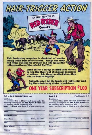 This fascinating magazine is chock-full of breath-
taking thrills from cover to cover. Rough and ready
Red Ryder matches his strength and wits against the
;
ruthless outlaws of the colorful Old West.
Little Beaver is always on hand to do his best
to help Red Ryder out of his usual dangerous
situations. Join these two side-kicks as they
ride the frontier together.
Subscribe now! All the family will really enjoy read-
ing the entertaining stories in each issue.
ONE YEAR SUBSCRIPTION *1.00
Mall to K. K. PUBLICATIONS, Inc.
Gentlemen:
Enclosed find $1.00 for which please enter the
following subscription to Red Ryder Comics for
12 monthly issues beginning wi£h _....
issue. D Check here if this is a new subscription.
Dept. R 4 Poughkeepsie, N. Y.
Gentlemen
:
Enclosed find $1.00 for which please enter the
following subscription to Red Ryder Comics for
12 monthly issues beginning with
issue. Check here if this is a new subscription.
(please print)
Street and Number
City or Town Mailing District No.
[please print)
t and Number
Donor's Name Donor's Nan
 