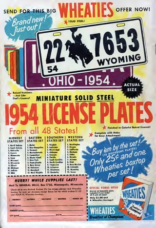 SEND FOR T
WHEATIES
OFFER NOW!
,^, Raised Numbers
* —Just Like
Dad's License!
MINIATURE SOLID STEEL
1954 LICENSE PLATES-fa Finished in Colorful Baked Enamel!
 