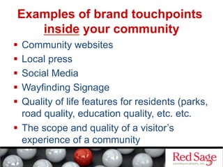Examples of brand touchpoints
inside your community
  Community websites
  Local press
  Social Media
  Wayfinding Signage
  Quality of life features for residents (parks,
road quality, education quality, etc. etc.
  The scope and quality of a visitor’s
experience of a community
 