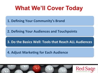 What We’ll Cover Today
1.	
  Deﬁning	
  Your	
  Community’s	
  Brand	
  
2.	
  Deﬁning	
  Your	
  Audiences	
  and	
  Touchpoints	
  
3.	
  Do	
  the	
  Basics	
  Well:	
  Tools	
  that	
  Reach	
  ALL	
  Audiences	
  
4.	
  Adjust	
  Marke&ng	
  for	
  Each	
  Audience	
  
 