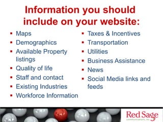 Information you should
include on your website:
  Maps
  Demographics
  Available Property
listings
  Quality of life
  Staff and contact
  Existing Industries
  Workforce Information
  Taxes & Incentives
  Transportation
  Utilities
  Business Assistance
  News
  Social Media links and
feeds
 