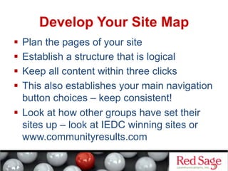 Develop Your Site Map
  Plan the pages of your site
  Establish a structure that is logical
  Keep all content within three clicks
  This also establishes your main navigation
button choices – keep consistent!
  Look at how other groups have set their
sites up – look at IEDC winning sites or
www.communityresults.com
 
