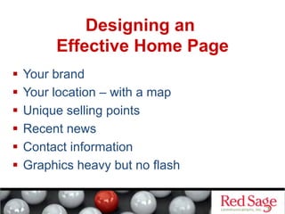 Designing an
Effective Home Page
  Your brand
  Your location – with a map
  Unique selling points
  Recent news
  Contact information
  Graphics heavy but no flash
 