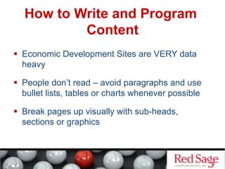 How to Write and Program
Content
  Economic Development Sites are VERY data
heavy
  People don’t read – avoid paragraphs and use
bullet lists, tables or charts whenever possible
  Break pages up visually with sub-heads,
sections or graphics
 